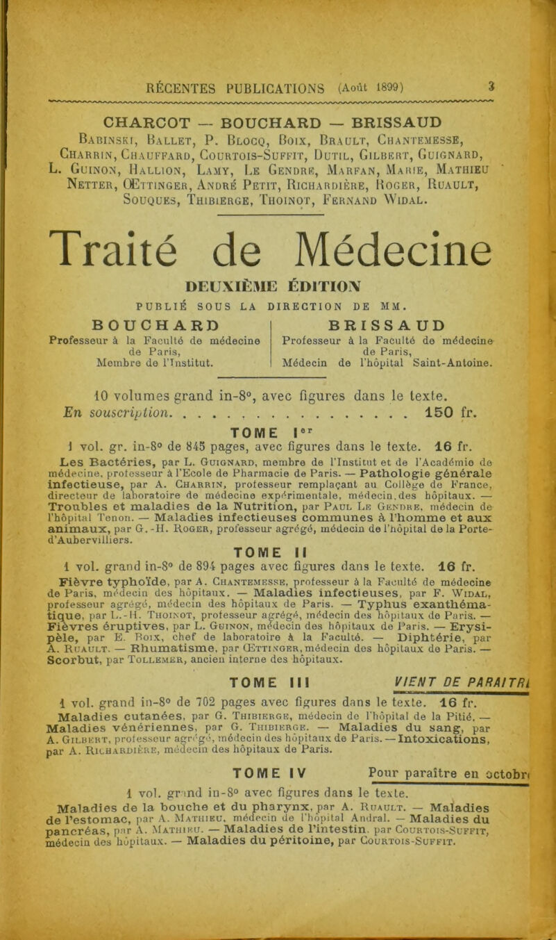 CHARCOT — BOUCHARD — BRISSAUD Babinski, Ballet, P. Blocq, Boix, Brault, Chantemesse, Charrin, Chauffard, Courtois-Suffit, Uutil, Gilbert, Guignard, L. Guinon, Hallion, Lamy, Le Gendre, Marfan, Marie, Mathieu Netter, QEttinger, André Petit, Richardière, Boger, Ruault, Souques, Thibierge, Thoinot, Fernand Widal. Traité de Médecine DEUXIÈME ÉDITION PUBLIÉ SOUS LA DIRECTION DE MM. BOUCHARD Professeur à la Faculté de médecine de Paris, Membre de l’Institut. BRISSAUD Professeur à la Faculté de médecine de Paris, Médecin de l'hôpital Saint-Antoine. 10 volumes grand in-8°, avec figures dans le texte. En souscription 150 fr. TOME Ier 1 vol. gr. in-8° de 845 pages, avec figures dans le texte. 16 fr. Les Bactéries, par L. Guignard, membre de l’Institut et de l’Académie de médecine, professeur à l’Ecole de Pharmacie de Paris. — Pathologie générale infectieuse, par A. Charrin, professeur remplaçant au Collège de France, directeur de laboratoire de médecine expérimentale, médecin.des hôpitaux. — Troubles et maladies de la Nutrition, par Paui, Lr Gendre, médecin de l’hôpital Tenon. — Maladies infectieuses communes à l’homme et aux animaux, par G.-II. Roger, professeur agrégé, médecin de l’hôpital de la Porte- d’Aubervilliers. TOME II 1 vol. grand in-8° de 894 pages avec figures dans le texte. 16 fr. Fièvre typhoïde, par A. Chantemesse, professeur à la Faculté de médecine de Paris, médecin des hôpitaux. — Maladies infectieuses, par F. Widal, professeur agrégé, médecin des hôpitaux de Paris. — Typhus exanthéma- tique, par L.-H. Thoinot, professeur agrégé, médecin dos hôpitaux de Paris. — Fièvres éruptives, par L. Guinon, médecin des hôpitaux de Paris. — Erysi- pèle, par E. Roix, chef de laboratoire A la Faculté. — Diphtérie, par A. Ruault. — Rhumatisme, par Œttingrr, médecin des hôpitaux do Paris. — Scorbut, par Tolle.mer, ancien interne des hôpitaux. TOME III VIENT DE P ARA! T Ri 1 vol. grand in-8° de 702 pages avec figures dans le texte. 16 fr. Maladies cutanées, par G. Thibierge, médecin de l'hôpital de la Pitié. — Maladies vénériennes, par G. Thibierge. — Maladies du sang, par A. Gilbert, professeur agrégé, médecin des hôpitaux de Paris. — Intoxications, par A. Richardière, médecin des hôpitaux de Paris. TOME IV Pour paraître en octobri 1 vol. gr md in-8° avec figures dans le texte. Maladies de la bouche et du pharynx, par A. Ruault. — Maladies de l’estomac, par A. Mathieu, médecin de l’hôpital Amiral. — Maladies du pancréas, par A. Mathieu. — Maladies de l’intestin, par Courtois-Suffit, médecin des hôpitaux. — Maladies du péritoine, par Courtois-Suffit.