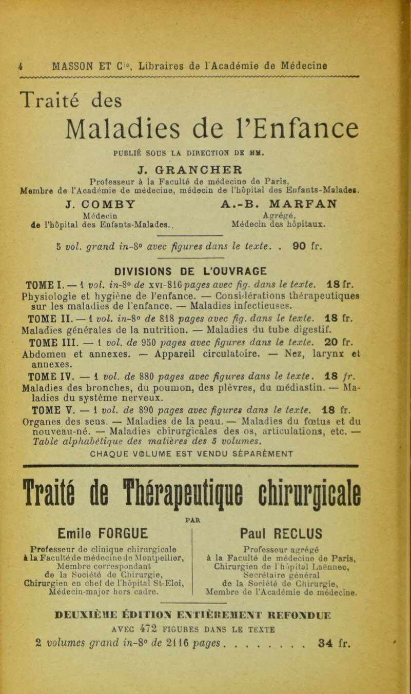 Traité des Maladies de l’Enfance PUBLIÉ SOUS LA DIRECTION DE MM. J. GRANCHER Professeur à la Faculté de médecine do Paris, Membre de l’Académie de médecine, médecin de l'hôpital des Enfants-Malade*. J. COMBY A.-B. MARFAN Médecin Açrégé, de l’hôpital des Enfants-Malades.. Médecin des hôpitaux. 5 vol. grand in-8° avec figures dans le texte. . 90 fr. DIVISIONS DE L’OUVRAGE TOME I. — t vol. tn-8° de xvi-816 pages avec fig. dans le texte. 18 fr. Physiologie et hygiène de l’enfance. — Considérations thérapeutiques sur les maladies de l’enfance. — Maladies infectieuses. TOME II. — 1 vol. in-8° de 818 pages avec fig. dans le texte. 18 fr. Maladies générales de la nutrition. — Maladies du tube digestif. TOME III. — 1 vol. de 950 pages avec figures dans le texte. 20 fr. Abdomen et annexes. — Appareil circulatoire. — Nez, larynx et annexes. TOME IV. — 1 vol. de 880 pages avec figures dans le texte. 18 fr. Maladies des bronches, du poumon, des plèvres, du médiastin. — Ma- ladies du système nerveux. TOME V. — 1 vol. de 890 pages avec figures dans le texte. 18 fr. Organes des sens. — Maladies de la peau. — Maladies du fœtus et du nouveau-né. — Maladies chirurgicales des os, articulations, etc. — Table alphabétique des matières des 5 volumes. CHAQUE VQLUME EST VENDU SÉPARÉMENT Traité de Thérapeutique chirurgicale PAR Emile FORGUE Professeur do clinique chirurgicale à la Faculté de médecine de Montpellier, Membro correspondant de la «Société de Chirurgie, Chirurgien en chef de l’hôpital St-Eloi, Médecin-major hors cadre. Paul RECLUS Professeur agrégé à la Faculté de médecine de Paris, Chirurgien de l'hôpital Laënnec, Secrétaire général do la Société de Chirurgie, Membre do l’Académie do médecine. DEUXIÈME ÉDITIOX EXTIÈIfEMEXT KEFOXDUE AVEC 472 FIGURES DANS LE TEXTE