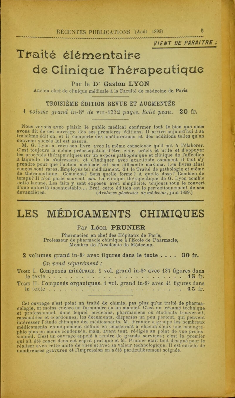 VIENT DE PARAITRE ; Tpaité élémentaire de Clinique Thérapeutique Par le Dr Gaston LYON Ancien chef de clinique médicale à la Faculté do médecine de Paris TROISIÈME ÉDITION REVUE ET AUGMENTÉE t volume grand in-8° de vm-1332 pages. Relié peau. 20 fr. Nous voyons avec plaisir le public médical confirmer tout le bien que nous avons dit de cet ouvrage dès ses premières éditions. Il arrive aujourd'hui à sa troisième édition, et il comporte des améliorations et des additions telles qu’un nouveau succès lui est assuré. M. G. Lyon a revu son livre avec la mémo conscience qu'il mit à l'élaborer. C’est toujours la même préoccupation d’être clair, précis et utile et d’appuyer les procédés thérapeutiques sur un exposé pathogénique et clinique de l'affection à laquelle ils s’adressent, et d’indiquer avec exactitude comment il faut s'y prendre pour que l’action médicale ait son efficacité maxima. Les livres ainsi conçus sont rares. Employez tel médicament, dit le Traité de pathologie et même do thérapoutique. Comment? Sous quelle forme? A quelle dose? Combien de temps? Il n'en parle souvent pas. La clinique thérapeutique de G. Lyon comble cette lacune. Les faits y sont exposés avec simplicité, toujours sous le couvert d’une autorité incontestable.... Bref, cette édition est le perfectionnement de ses devancières. (Archives générales de médecine, juin 1899.) LES MÉDICAMENTS CHIMIQUES Par Léon PRUNIER Pharmacien en chef des Hôpitaux do Paris, Professeur de pharmacie chimique à l'Ecole de Pharmacie, Membre de l’Académie de Médecine. 2 volumes grand in-8° avec figures dans le texte .... 30 fr. On vend séparément : Tome I. Composés minéraux. 1 vol. grand in-8° avec 137 figures dans le texte 15 fr. Tome II. Composés organiques. 1 vol. grand in-8° avec 41 figures dan3 le lexte 15 fr. Cet ouvrage n’est point un traité de chimie, pas plus qu’un traité de pharma- cologie, et moins encore un formulaire ou un manuel. C’est un résumé technique et professionnel, dans lequel médecins, pharmaciens ou étudiants trouveront, rassemblés et coordonnés, les documents, dispersés un peu partout, qui peuvent intéresser l’étude chimique des médicaments. M. Prunier a groupé les nombreux médicaments chimiquement définis en consacrant à chacun d’eux une monogra- phie plus ou moins condensée, mais, avant tout, rédigée au point de vue profes- sionnel. C’est un onvrago appelé h rendre do grands services; c’est le premier qui ait été conçu dans cet esprit pratique et M. Prunier était tout désigné pour le réaliser avec cette unité do vuesotavec sa valeur technologique. Il est enrichi de nombreuses gravures et l’impression en a été particulièrement soignée.