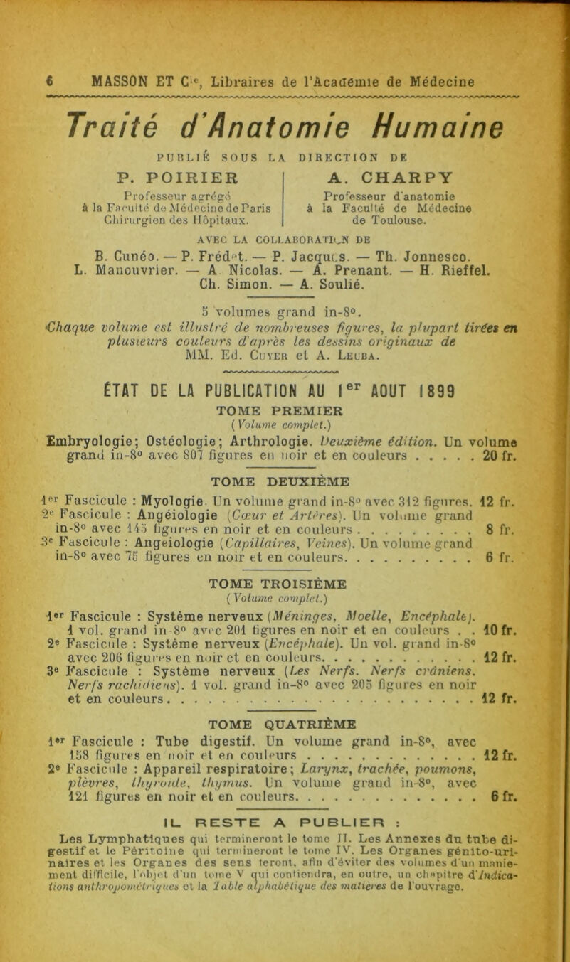 Traité d'Anatomie Humaine PUBLIÉ SOUS LA DIRECTION DE P. POIRIER Professeur agrégé à la Faculté do Médecine de Paris Chirurgien des Hôpitaux. A. CHARPY Professeur d'anatomie à la Faculté de Médecine de Toulouse. AVEC LA COLLABORATION DE B. Cunéo. — P. Fréd-t.— P. Jacques. — Th. Jonnesco. L. Manouvrier. — A Nicolas. — A. Prenant. — H. Rieffel. Ch. Simon. — A. Soulié. 5 volumes grand in-8°. •Chaque volume est illustré de nombreuses figures, la plupart tirées en plusieurs couleurs d'après les dessins originaux de MM. Ed. Cuver et A. Lelba. ÉTAT DE LA PUBLICATION AU Ier AOUT 1899 TOME PREMIER ( Volume complet.) Embryologie; Ostéologie; Arthrologie. Deuxième édition. Un volume grand in-8° avec 807 ligures eu noir et en couleurs 20 fr. TOME DEUXIEME 1er Fascicule : Myologie Un volume grand in-8° avec 312 figures. 12 fr. 2e Fascicule : Angéiologie (Cœur et Artères). Un volume grand in-8° avec 143 figures en noir et en couleurs 8 fr. 3e Fascicule : Angciologie (Capillaires, Veines). Un volume grand in-8° avec 73 ligures en noir et en couleurs 6 fr. TOME TROISIÈME ( Volume complet.) 1er Fascicule : Système nerveux (Méninges, Moelle, Encéphale). 1 vol. grand in-8° avec 201 figures en noir et en couleurs . . 10 fr. 2e Fascicule : Système nerveux (Encéphale). Uu vol. grand in-8° avec 206 figures en noir et en couleurs 12 fr. 3B Fascicule : Système nerveux (Les Nerfs. Nerfs crâniens. Nerfs rachidiens). 1 vol. grand in-8° avec 205 figures en noir et en couleurs 12 fr. TOME QUATRIÈME l«r Fascicule : Tube digestif. Un volume grand in-8°, avec 158 figures en noir et en couleurs 12 fr. 2e Fascicule : Appareil respiratoire; Larynx, trachée, poumons, plèvres, thyroïde., thymus. Un volume grand in-8°, avec 121 figures en noir et en couleurs 6 fr. IL RESTE A PUBLIER : Les Lymphatiques qui termineront le tome II. Les Annexes du tube di- gestif et le Péritoine qui termineront le tome IV. Les Organes génito-uri- naires et les Organes des sens feront, afin d'éviter des volumes d'un manie- ment difficile, l'objet d'un tome V oui contiendra, en outre, un chapitre d Indica- tions anthropométriques et la lubie alphabétique des matières de l'ouvrage.