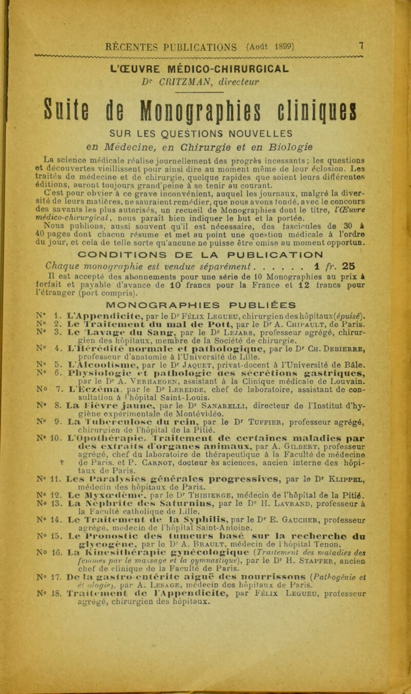 L’ŒUVRE MÉDICO-CHIRURGICAL Dr CIUTZMAN, directeur Suite de Monograpbies cliniques SUR LES QUESTIONS NOUVELLES en Médecine, en Chirurgie et en Biologie La science médicale réalise journellement des progrès incessants; les questions et découvertes vieillissent pour ainsi dire au moment même de leur éclosion. Les traités de médecine et de chirurgie, quoique rapides que soient leurs différentes éditions, auront toujours grand'peine à se tenir au courant. C’est pour obvier à ce grave inconvénient, auquel les journaux, malgré la diver- sité de leurs matières, ne sauraient remédier, que nous avons fondé, avec le concours des savants les plus autorisés, un recueil de Monographies dont le titre, l'Œuvre médico-chirurgical, nous paraît bien indiquer le but et la portée. Nous publions, aussi souvent qu'il est nécessaire, des fascicules de 30 i 40 pages dont chacun résume et met au point une question médicale à l’ordre du jour, et cela do telle sorte qu’aucune ne puisse être omise au moment opportun. CONDITIONS DE LA PUBLICATION Chaque monographie est vendue séparément 1 fr. 25 Il est accepté des abonnements pour une série de 10 Monographies au prix * forfait et payable d'avance de 10 francs pour la France et 12 francs pour l’étranger (port compris). MONOGRAPHIES PUBLIÉES N* 1. L’Appendicite, par le Dr Félix Legueu, chirurgien des hôpitaux (épuisé). N 2. Le Traitement du mal de Pott, parle Dr A. Chifaui.t, de Paris. N° 3. Le 'Lavage du Sang, par le Dr Lejars, professeur agrégé, chirur- gien des hôpitaux, membre de la Société de chirurgie. N° 4. L'Hérédité normale «*t pathologi«|ue, par le Dr Ch. Debierre, professeur d'anatomie à l’Université de Lille. N° 5. L’Alcoolisme, par le Dr Jaquet, privat-docent à l'Université de Bâle. N* 6. Physiologie et pathologie «tes sécrétions gastriques, par le Dr A. Verhaegkn, assistant à la Clinique médicale de Louvain. N» 7. L'Eczéma, par le Dr Leredde, chef do laboratoire, assistant de con- sultation à l’hôpital Saint-Louis. N* 8. La l ièvre jaune, par le Dr Sanarelli, directeur de l’Institut d’hy- giène expérimentale de Montévidéo. N° 9. La Tuberculose du rein, par le Dr Tuffier, professeur agrégé, chirurgien de l’hôpital de la Pitié. N* 10. L’üpotliérapie. traitement de certaines maladies par des extraits d'organes animaux, par A. Gilbert, professeur agrégé, chef du laboratoire de thérapeutique à la Faculté de médecine T (Je Paris, et P. Carnot, docteur ès sciences, ancien interne des hôpi- taux de Paris. N° 11. Les Paralysies générales progressives, par le Dr Klippel, médecin des hôpitaux de Paris. N° 12. Le Alyxœdèmc, par le Dr Thibierge, médecin de l'hôpital de la Pitié. N» 13. La Néphrite «h-s Saturnins, par le Dr H. Lavrand, professeur à la Faculté catholique de Lille. N” 14. Le Traitement «le la Syphilis, par le Dr E. Gaucher, professeur agrégé, médecin de l'hôpital Saint-Antoine. N° 15. Le Pronostic «les tumeurs basé sur la recherche du glyc«»g«‘iie, par le Dr A. Brault, médecin do 1 hôpital Tenon. N° 16. La Kinésithérapie gynécologique (Traitement des maladies des femmes pur le massage et la gymnastique), par le Dr H. Stapfer, ancien chef de clinique do la Faculté de Paris. N° 17. IT«‘ la gastro entérite aiguë «les nourrissons (Pathogénie et é! ologiv), par A. Lesage, médecin des hôpitaux de Paris. N» 18. Traitement «le l’Appendicite, par Félix Legueu, professeur agrégé, chirurgien des hôpitaux.