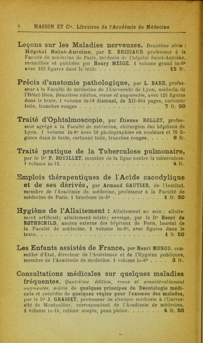 Leçons sur les Maladies nerveuses. Deuxième série : Hôpital Saint-Antoine, par E. BRISSAUD, professeur à la Faculté de médecine de Paris, médecin d*- l’hôpital Saint-Antoine, recueillies et publiées par Henry MEIGE. 1 volume grand in-8° avec 165 figures dans le texte . 15 fr. Précis d’anatomie pathologique, par L. bard, profes- seur à la Faculté de médecine de l'Université de Lyon, médecin de l’Hôtel-Dieu. Deuxième édition, revue et augmentée, avec 125 figures dans le texte. 1 volume in-16 diamant, de Xll-804 pages, cartonné toile, tranches rouges 7 fr. 50 Traité d’OphtalmoSCOpie, par Étienne ROLLET, profes- seur agrégé à la Faculté de médecine, chirurgien des hôpitaux de Lyon. 1 volume in-8° avec 50 photographies en couleurs et 75 fi- gures dans le texte, cartonné toile, tranches rouges 9 fr. Traité pratique de la Tuberculose pulmonaire, par le D1’ P. BOUILLET, membre de la ligue contre la tuberculose. \ volume in-12 4 fr. Emplois thérapeutiques de l’Acide cacodylique et de ses dérivés, par Armand GAUTIER, de l'Institut, membre de l’Académie de médecine, professeur à la Faculté de médecine de Paris. 1 brochure in-8° 1 fr. 50 Hygiène de l’Allaitement : Allaitement au sein ; allaite- ment artificiel; allaitement mixte; sevrage, par le Dr Henri de ROTHSCHILD, ancien externe des hôpitaux de Paris, lauréat de la Faculté de médecine. 1 volume in-8°, avec figures dans le texte 1 fr. 50 Les Enfants assistés de France, par Henri monod, con- seiller d’État, directeur de l’Assistance et de l'Hygiène publiques, membre de l’Académie de médecine. 1 volume iu-8° .... 3 fr. Consultations médicales sur quelques maladies fréquentes. Quatrième édition, revue et considérablement augmentée, suivie de quelques principes de Déontologie médi- cale et précédée de quelques règles pour l'examen des malades, par le L)r J. GRASSET, professeur de clinique médicale à l’Univer- sité de Montpellier, correspondant de l’Académie de médecine, i volume iu-16, reliure souple, peau pleine 4 fr. 50