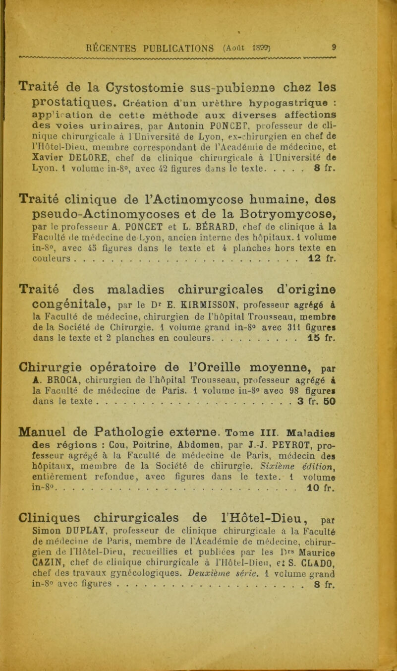 Traité de la Cystostomie sus-puTbisnne chez les prostatiques. Création d’un urèthre hypogastrique : app'iration de cette méthode aux diverses affections des voies urinaires, par Antonin PUNCEf, professeur de cli- nique chirurgicale à l'Université de Lyon, ex-chirurgien eu chef de l’Hôtel-Dieu, membre correspondant de l’Académie de médecine, et Xavier DELORE, chef de clinique chirurgicale à lUniversité de Lyon, i volume in-8°, avec 42 figures dans le texte 8 fr. Traité clinique de l’Actinomycose humaine, des pseudo-Actinomycoses et de la Botryomycose, par le professeur A. PONCET et L. BÉRARD, chef de clinique à la Faculté de médecine de Lyon, ancien interne des hôpitaux. 1 volume in-8°, avec 45 figures dans le texte et 4 planches hors texte en couleurs 12 fr. Traité des maladies chirurgicales d’origine Congénitale, par le Dr E. KIRMISSON, professeur agrégé à la Faculté de médecine, chirurgien de l’hôpital Trousseau, membre de la Société de Chirurgie. 1 volume grand in-8° avec 311 figures dans le texte et 2 planches en couleurs 15 fr. Chirurgie opératoire de l’Oreille moyenne, par A. BROCA, chirurgien de l'hôpital Trousseau, professeur agrégé à la Faculté de médecine de Paris. 1 volume iu-8° avec 98 figures dans le texte 3 fr. 50 Manuel de Pathologie externe. To me III. Maladies des régions : Cou, Poitrine, Abdomen, par J.-J. PEYROT, pro- fesseur agrégé à la Facullé de médecine de Paris, médecin des hôpitaux, membre de la Société de chirurgie. Sixième édition, entièrement refondue, avec figures dans le texte. 1 volume in-8° 10 fr. Cliniques chirurgicales de l’Hôtel-Dieu, par Simon DUPLAY, professeur de clinique chirurgicale à la Faculté de médecine de Paris, membre de l’Académie de médecine, chirur- gien de I llôtel-Dieu, recueillies et publiées par les IV» Maurice CAZIN, chef de clinique chirurgicale à l’Hôtel-Dieu, et S. CLADO, chef des travaux gynécologiques. Deuxieme série. 1 vclume grand in-8° avec figures 8 fr.