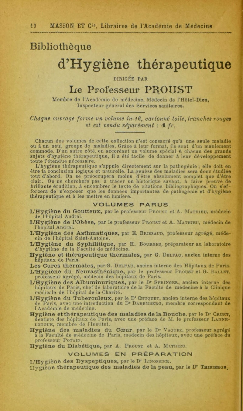 Bibliothèque d’Hygiène thérapeutique DIRIGÉE PAR Le Professeur PROUST Membre de l'Académie do médecine, Médecin de l'Hôtel-Dieu, Inspecteur général des Services sanitaires. Chaque ouvrage forme un volume in-t6, cartonné toile, tranches rouget et est vendu séparément : 4 fr. Chacun des volumes de CPtte collection n’est consacré qu’à une seule maladie ou à un seul groupe de maladies. Grâce à leur format, ils sont d'un maniement commode. D’un autre côté, en accordant un volume spécial & chacun des grands sujets d'hygiène thérapeutique, il a été facile de donner à leur développement toute l’étendue nécessaire. L’hygiène thérapeutique s'appuie directement sur la pathogénie ; elle doit en être la conclusion logique et naturelle. La genèse des maladies sera donc étudiée tout d’abord. On se préoccupera moins d'être absolument complet que d'être clair. On ne cherchera pas à tracer un historique savant, à faire preuve de brillante érudition, à encombrer le texte de citations bibliographiques. On s'ef- forcera de n’exposer que les données importantes de pathogénie et d’hygiène thérapeutique et à les mettre en lumière. VOLUMES PARUS L’Hygiène du Goutteux, par le professeur Proust et A. Mathieu, médecin de l’hôpital Andral. L’Hygiène de l’Obèse, par le professeur Proust et A. Mathieu, médecin de l’hôpital Andral. L’Hygiène des Asthmatiques, par E. Brissaud, professeur agrégé, méde- cin de l'hôpital Saint-Antoine. L’Hygiène du Syphilitique, par H. Bourges, préparateur au laboratoire d’hygiène do la Faculté de médecine. Hygiène et thérapeutique thermales, par G. Delfau, ancien interne des hôpitaux de Paris. Les Cures thermales, par G. Delfau, ancien interne des Hôpitaux de Paris. L’Hygiène du Neurasthénique, par le professeur Proust et G. Ballet, professeur agrégé, médecin des hôpitaux de Paris. L’Hygiène des Albuminuriques, par le Dr Springer, ancien interne des hôpitaux de Paris, chef de laboratoire de la Faculté de médecine à la Clinique médicale de l’hôpital de la Charité. L’Hygiène du Tuberculeux, par le D’ Chuquet, ancien interne des hôpitaux de Paris, avec une introduction du Dr Daremberg, membre correspondant de l’Académie de médecine. Hygiène et thérapeutique des maladies de la Bouche, par le Dr Cruet, dentiste des hôpitaux de Paris, avec une préface de M. le professeur Lanne- longue, membre do l’Institut. Hygiène des maladies du Cœur, par le Dr Vaquez, professeur agrégé à la Faculté de médecine de Paris, médecin des hôpitaux, avec une préface du professeur Potain. Hygiène du Diabétique, par A. Proust et A. Mathieu. VOLUMES EN PRÉPARATION L’Hygiène des Dyspeptiques, par le Dr Linossier. Hygiène thérapeutique des maladies de la peau, par le D' Thibibrgh,