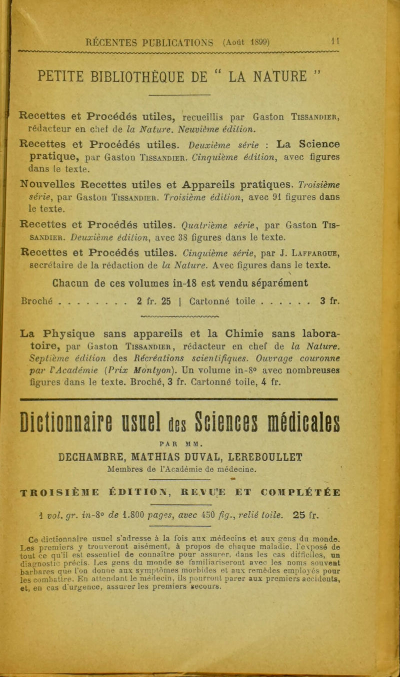 PETITE BIBLIOTHÈQUE DE “ LA NATURE ” Recettes et Procédés utiles, recueillis par Gaston Tissandier, rédacteur en chef de la Nature. Neuvième édition. Recettes et Procédés utiles. Deuxième série : La Science pratique, par Gaston Tissandier. Cinquième édition, avec figures dans le texte. Nouvelles Recettes utiles et Appareils pratiques. Troisième série, par Gaston Tissandier. Troisième édition, avec 91 figures dans le texte. Recettes et Procédés utiles. Quatrième série, par Gaston Tis- sandier. Deuxième édition, avec 38 figures dans le texte. Recettes et Procédés utiles. Cinquième série, par J. Laffargue, secrétaire de la rédaction de la Nature. Avec figures dans le texte. \ Chacun de ces volumes in-18 est vendu séparément Broché 2 fr. 25 | Cartonné toile 3 fr. La Physique sans appareils et la Chimie sans labora- toire, par Gaston Tissandier, rédacteur en chef de la Nature. Septième édition des Récréations scientifiques. Ouvrage couronne par l'Académie (Prix Montrjon). Un volume in-8° avec nombreuses figures dans le texte. Broché, 3 fr. Cartonné toile, 4 fr. Dictionnaire usuel des Sciences médicales PAR MM. DECHAMBRE, MATHIAS DUVAL, LEREBOULLET Membres de l’Académie de médecine. troisième édition;, revite et complétée 1 vol. gr. in-8° de 1.800 pages, avec 4ü0 fig., relié toile. 25 fr. Ce dictionnaire usuel s’adresse à la fois aux médecins et aux cens du monde. Les premiers y trouveront aisément, à propos de chaque maladie, l'exposé de tout ce qu'il esl essenliel de connaître pour assurer, dans les cas difficiles, un diagnostic précis. Les gens du monde se familiariseront avec les noms souvent barbares que l’on donne aux symptômes morbides et aux remèdes employés pour les combattre. En attendant le médecin, ils pourront parer aux premiers accidents, et, en cas d'urgence, assurer les premiers secours.