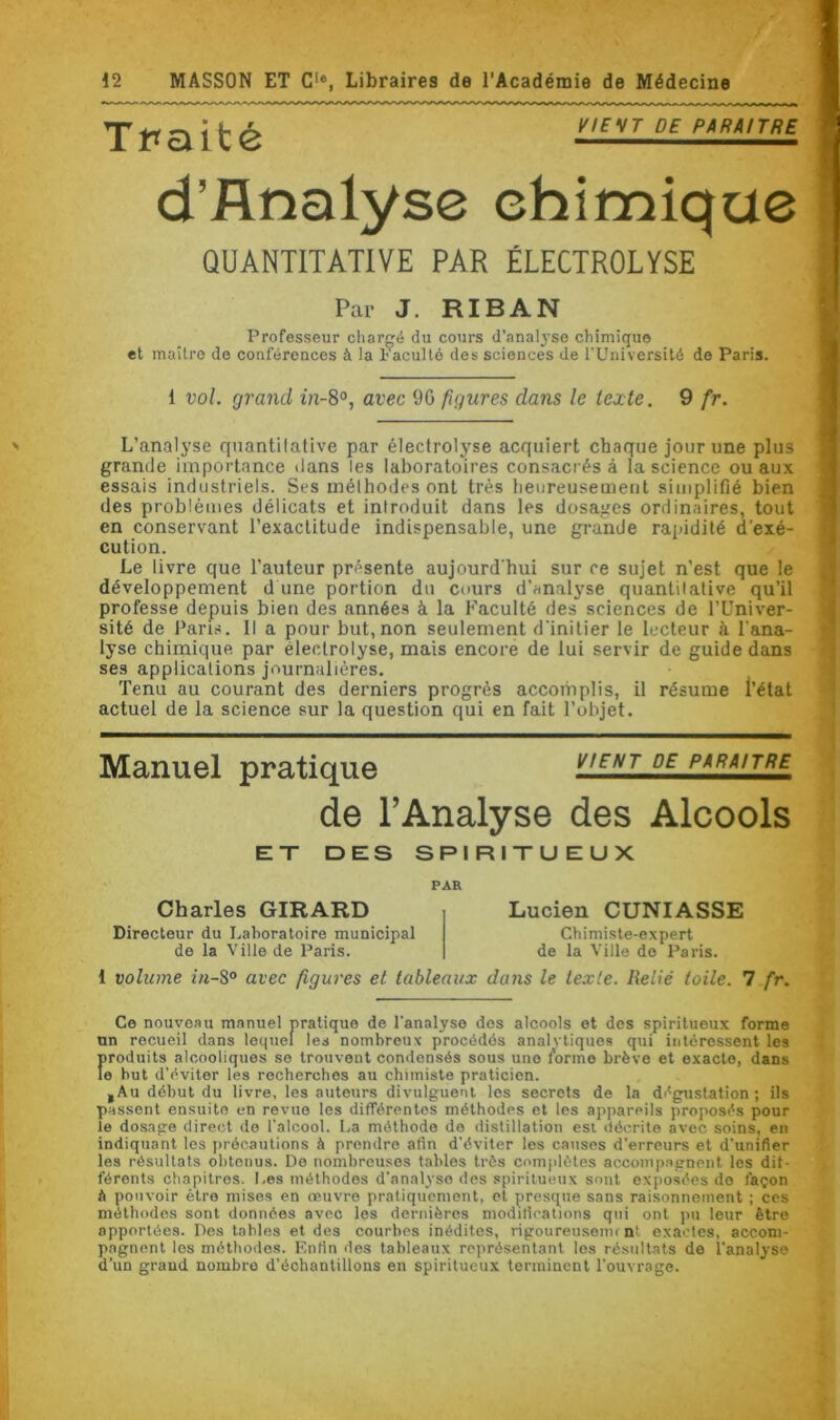 Traité V,E'*T DE PARAITRE d’flnalyse chimique QUANTITATIVE PAR ÉLECTROLYSE Par J. RIBAN Professeur chargé du cours d’analyse chimique et maître de conférences à la Faculté des sciences de l’Université de Paris. 1 vol. grand in-8°, avec 90 figures dans le texte. 9 fr. L’analyse quantitative par électrolyse acquiert chaque jour une plus grande importance dans les laboratoires consacrés à la science ou aux essais industriels. Ses méthodes ont très heureusement simplifié bien des problèmes délicats et introduit dans les dosages ordinaires, tout en conservant l’exactitude indispensable, une grande rapidité d'exé- cution. Le livre que l’auteur présente aujourd'hui sur ce sujet n’est que le développement d une portion du cours d’analyse quantitative qu’il professe depuis bien des années à la Faculté des sciences de l’Univer- sité de Paris. Il a pour but,non seulement d'initier le lecteur à l'ana- lyse chimique par électrolyse, mais encore de lui servir de guide dans ses applications journalières. Tenu au courant des derniers progrès accomplis, il résume l’état actuel de la science sur la question qui en fait l’objet. Manuel pratique vient de paraître de l’Analyse des Alcools ET DES SPIRITUEUX Charles GIRARD Directeur du Laboratoire municipal de la Ville de Paris. PAR Lucien CUNIASSE Chimiste-expert de la Ville do Paris. 1 volume in-8° avec figures et tableaux dans le texte. Relié toile. 7 fr. Ce nouveau manuel pratique de l'analyse dos alcools et des spiritueux forme un recueil dans lequel les nombreux procédés analytiques qui intéressent les Îiroduits alcooliques se trouvent condensés sous une forme brève et exacte, dans e but d’éviter les recherches au chimiste praticien. ,Au début du livre, les auteurs divulguent les secrets de la dégustation; ils passent ensuite en revtio les différentes méthodes et les appareils proposés pour le dosage direct de l’alcool. La méthode do distillation est décrite avec soins, en indiquant les précautions à prendre afin d'éviter les causes d’erreurs et d’unifier les résultats obtenus. De nombreuses tables très complètes accompagnent les dif- férents chapitres. Les méthodes d'analyse des spiritueux sont exposées de façon à pouvoir être mises en œuvre pratiquement, et presque sans raisonnement ; ces méthodes sont données avec les dernières modifications qui ont pu leur être apportées. Des tables et des courbes inédites, rigoureusemi nt. exactes, accom- pagnent les méthodes. Enfin fies tableaux représentant les résultats de l’analyse d’un grand nombre d’échantillons en spiritueux terminent l’ouvrage.