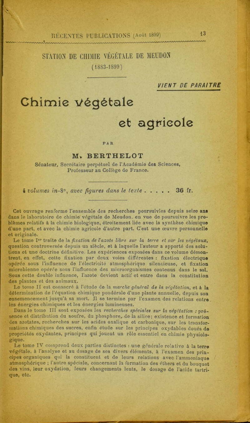 STATION DE CHIMIE VÉGÉTALE DE MEUDON (1833-1899) VIENT DE PARAITRE Chimie végétale et agpieole PAR M» BERTHELOT Sénateur, Secrétaire perpétuel de l’Académie des Sciences, Professeur au Collège do France. 4 volumes in-8°, avec figures dans le texte 36 fr. Cet ouvrage renferme l'ensemble des recherches poursuivies depuis seize ans dans le laboratoire de chimie végétale de Meudon. en vue de poursuivre les pro- blèmes relatifs à la chimie biologique, étroitement liée avec la synthèse chimique d’une part, et avec la chimie agricole d’autre part. C'est une œuvro personnelle et originale. Le tome Ier traite de la fixation de lazote libre sur la terre et sûr les végétaux, question controversée depuis un siècle, et à laquelle l’auteur a apporté des solu- tions et une doctrine définitive. Les expériences exposées dans ce volume démon- trent, en effet, cotte fixation par deux voies différentes : fixation électrique opérée sous l’influence de l’électricité atmosphérique silencieuse, et fixation microbienne opérée sous l'influence des microorganismes contenus dans le sol. Sous cette double influence, l'azote devient actif et entre dans la constitution des plantes et des animaux. Le tome II est consacré à l’étude de la marche général de la végétation, et à la détermination do l’équation chimique pondérale d’une plante annuelle, depuis son ensemencement jusqu’à sa mort. Il se termine par l'examen des relations entre les énergies chimiques et les énergies lumineuses. Dans le tome III sont exposées les recherches spéciales sur la végétation : pré- sence et distribution du soufre, du phosphore, de la silice; existence et formation des azotates, recherches sur les acides oxalique et carbonique, sur les transfor- mations chimiques des sucres, enfin étude sur les principes oxydables doués de propriétés oxydantes, principes qui jouent un rôle essentiel en chimie physiolo- gique. Le tome IV comprend deux parties distinctes : une générale relative à la terre végétale, à l’analyse et au dosage de ses divers éléments, à l’examen des prin- cipes organiques qui la constituent et de leurs relations avec l’ammoniaque atmosphérique ; l'autre spéciale, concernant la formation des éthers et du bouquet des vins, leur oxydation, leurs changements lents, le dosage de l’acide tartri- que, etc.