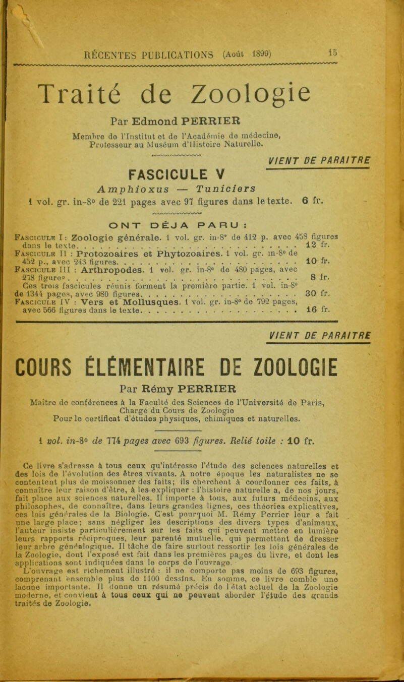 Traité de Zoologie Par Edmond PERRIER Membre do l’Institut et de l'Académie do médecine, Protesseur au Muséum d’Histoire Naturelle. VIENT DE PARAITRE FASCICULE V Amphio xus — Tuniciers 1 vol. gr. in-8° de 221 pages avec 97 figures dan3 le texte. 6 fr. ONT DÉJÀ PARU: Fascicule I : Zoologie générale. 1 vol. gr. in-8* de 412 p. avec 458 figures dans le texte. .. ?.. 12 1V. Fascicule II : Protozoaires et Phytozoaires. 1 vol. gr. in-S° de 452 p., avec 243 figures 10 fr. Fascicule III : Arthropodes. 1 vol. gr. in-8° de 480 pages, avec 278 figure 8 fr. Ces trois fascicules réunis forment la première partie. 1 vol. in-8“ de 1344 pages, avec 980 figures 30 fr. Fascicule IV : Vers et Mollusques. 1 vol. gr. in-8° do 792 pages, avec 566 figures dans le texte 16 fr. VIENT DE PARAITRE COURS ÉLÉMENTAIRE DE ZOOLOGIE Par Rémy PERRIER Maître do conférences à la Faculté des Sciences de l’Université do Paris, Chargé du Cours de Zoologie Pour le certificat d'études physiques, chimiques et naturelles. 1 vol. in-8° de 774 pages avec 693 figures. Relié toile : 10 fr. Ce livre s’adresse à tous ceux qu’intéresse l’étude des sciences naturelles et des lois de l’évolution des êtres vivants. A notre époque les naturalistes ne se contentent plus de moissonner des faits; ils cherchent à coordonner ces faits, à connaître leur raison d’être, à les expliquer : l'histoire naturelle a, de nos jours, fait place aux sciences naturelles. Il importe à tous, aux futurs médecins, aux philosophes, de connaître, dans leurs grandes lignes, ces théories explicatives, ces lois générales de la Biologie. C'est pourquoi M. Rémy Perrier leur a fait une large place ; sans négliger les descriptions des divers types d’animaux, l'auteur insiste particulièrement sur les faits qui peuvent mettre eo lumière leurs rapports réciproques, leur parenté mutuelle, qui permettent de dresser leur arbre généalogique. Il tâche de faire surtout ressortir les lois générales de la Zoologie, dont l'exposé est fait dans les premières pages du livre, et dont les applications sont indiquées dans lo corps do l’ouvrage. L’ouvrage est richement illustré : il ne comporte pas moins de 693 figures, comprenant ensemble plus do 1100 dessins. En somme, ce livre comblo une lacune importante. Il donne un résumé précis do 1 état actuel de la Zoologie moderne, et convient à tous ceux qui ne peuvent aborder l’étude des grands traités de Zoologie.