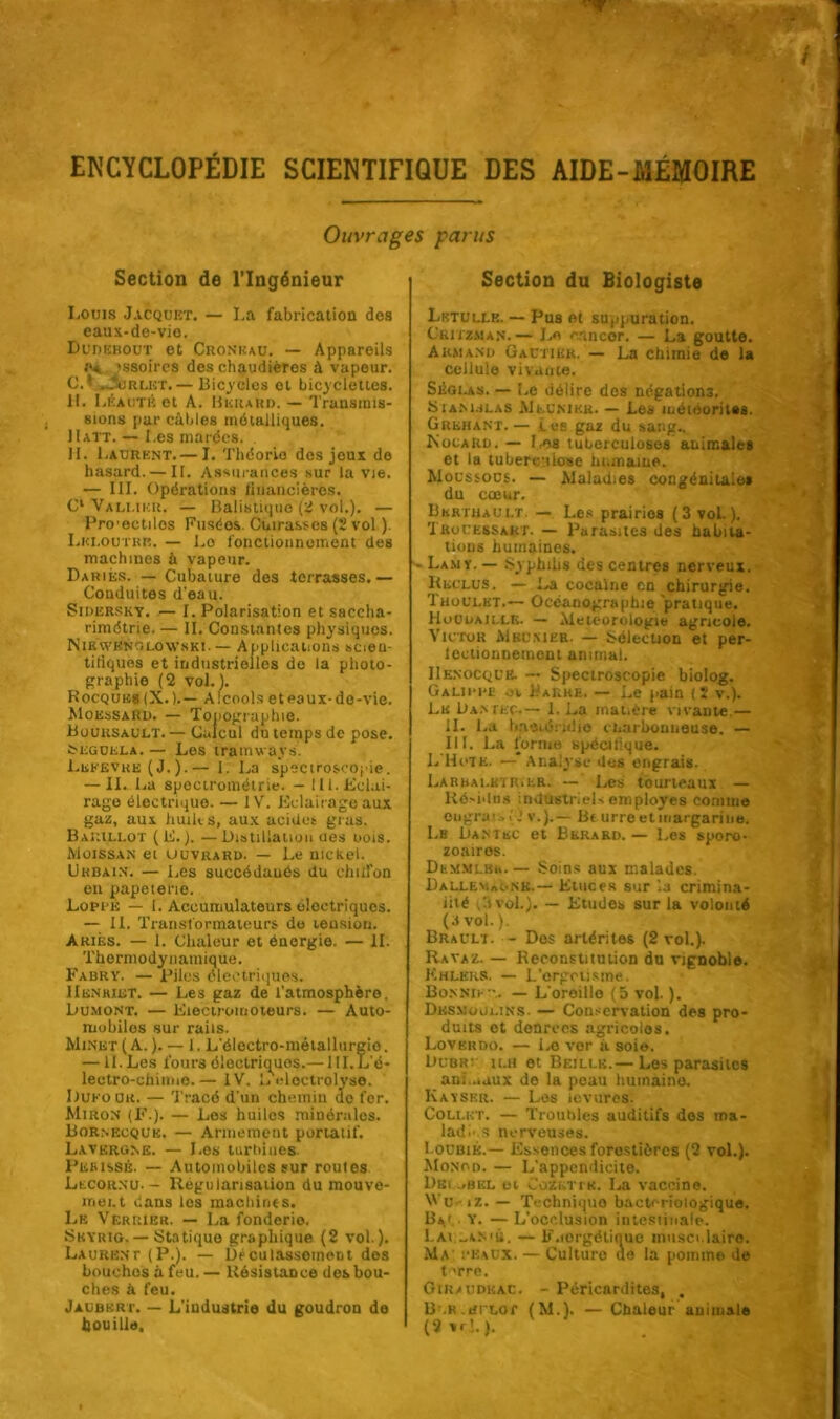 Ouvrages parus Section de l’Ingénieur Louis Jacquet. — La fabrication dos eaux-de-vio. Dudebout ot Cronkau. — Appareils ;>* issoires des chaudières à vapeur. C.* Ourlet.— Bicycles ot bicyclettes. IL Léautè et A. BuiuRn. — Transmis- sions par câbles métalliques. II att. — Les marées. H. Laurent. — I. Théorie des jeux de hasard. — IF. Assurances sur la vie. — III. Opérations financières. Cl Vallihu. — Balistique (2 vol.). — Pro'ectilos Fusées. Cuirasses (2 vol ). Lkloutrr. — Lo fonctionnement des machines à vapeur. Dariés. — Cubature des terrasses.— Conduites d'eau. Sidersky. — I. Polarisation et saccha- rimétrie. — IL Constantes physiques. NibwRnoloWski. — Applications scieu- tiliques et industrielles de la photo- graphie (2 vol. 1. Hocqulcs (X.).— Alcools et eaux-do-vie. MoessaRd. — Topographie. Bouusault. — Calcul du temps de pose. tEGUELA. — Les tramways. Lefevke (J.).— I. La spectroscopie. — II. La spectrométrie. — 111. Eclai- rage électrique. — IV. Eclairage aux gaz, aux huiles, aux acides gras. Barillot (E. ). — Distillation ues oois. Moissan et uuvrard. — Le nickel. Urbain. — Les succédanés du dnifon en papeterie. Lopi k — I. Accumulateurs électriques. — IL Transformateurs do tension. Ariès. — 1. Chaleur et énergie. — H. Thermodynamique. Fabry. — Piles électriques. Hknhiet. — Les gaz de l’atmosphère, Dumont. — Electromoteurs. — Auto- mobiles sur rails. Minet ( A. ). — 1. L'électro-métallurgie. — II. Les fours électriques.— HI.L'é- lectro-chinne.— IV. L eloctrolyse. Dufour. — Tracé d'un chemin ac fer. Miron (F.). — Les huiles minérales. Bornkcquk. — Armement portatif. Lavkrgne. — Les turtdues. Pesissé. — Automobiles sur routes Lecornu. — Régularisation du mouve- ment dans les machines. Le Verrier. — La fonderie. Skyrio. — Statique graphique (2 vol ). Laurent (P.). — Dé eu tassement des bouches à feu. — Résistance des bou- ches à feu. Jaubkrt. — L'iudustrie du goudron de houille. Section du Biologiste Lrtulle. — Pus et suppuration. Ckitzman.— Le cnneor. — La goutte. Armand Gautier. — La chimie de la cellule vivante. Séglas. — Le délire dos négations. SiAM.iLAS Meunier. — Les méiooritss. G reh a NT. — Lee gaz du sang.. Rocard. — F.,es tuberculoses animales et la tuberculose humaine. Moussous. — Maladies congénitale* du cœur. Bkrthault. — Les prairios (3 vol.). Trouessakt. — Parasites des habita- tions humaines. - Lamy.— Syphilis des centres nerveux. Reclus. — La cocaïne en chirurgie. Thoulkt.— Océanographie pratique. Houdaille. — Météorologie agricole. Victor Mbunier. — Sélection et per- leclionuement animal. IIenocque. ~ Spectroscopie biolog. Galii-re ov Barre. — Le pain (2 v.). Le Dan rite.— 1. La mai.ère vivante.— IL La Ini'iié; idio cLarbouneuse. — III. La forme spécifique. L'Hotk. — Analyse des engrais. LarralkïRiER. — Les tourteaux — Résidus industriels employés comme ougraisti v.).— Beurre et margarine. Le Dantsc et Bkrard. — Les sporo- zoairos. DhM.MLKh— Soins aux malades. Dallev.aonk.— Etuces sur la crimina- iité (3 vol.). — Etudes sur la volonté (.1 vol. ). Brault. - Dos arlérites (2 vol.). Ravaz. — Reconstitution du vignoble. Khlers. — L'ergotisme. Bonnier. — L oreillo (5 vol. ). Dksmogi.ins. — Conservation des pro- duits ot denreos agricoles. Loverdo. — I.o ver à soie. Dubr: ilh et Beillk.— Les parasites ani .iuux de la peau humaine. Kayskr. — Les levures. Collet. — Troubles auditifs dos ms- lad.’ s nerveuses. I oubié.— Essences forestières (2 vol.). Monod. — L'appendicite. Diîi .«bel ei Cozeti'K. La vaccine. Vu. iz. — Techniquo bactériologique. Bv y. — L’occlusion intestinale. L ai -aN'Ù. — F.iorgétiouo musculaire. Ma peaux. — Culture de la pomme de terre. Giraudkac. - Péricardites, . B.K.tirLor (M.). — Chaleur auimale (2 * ri. ).