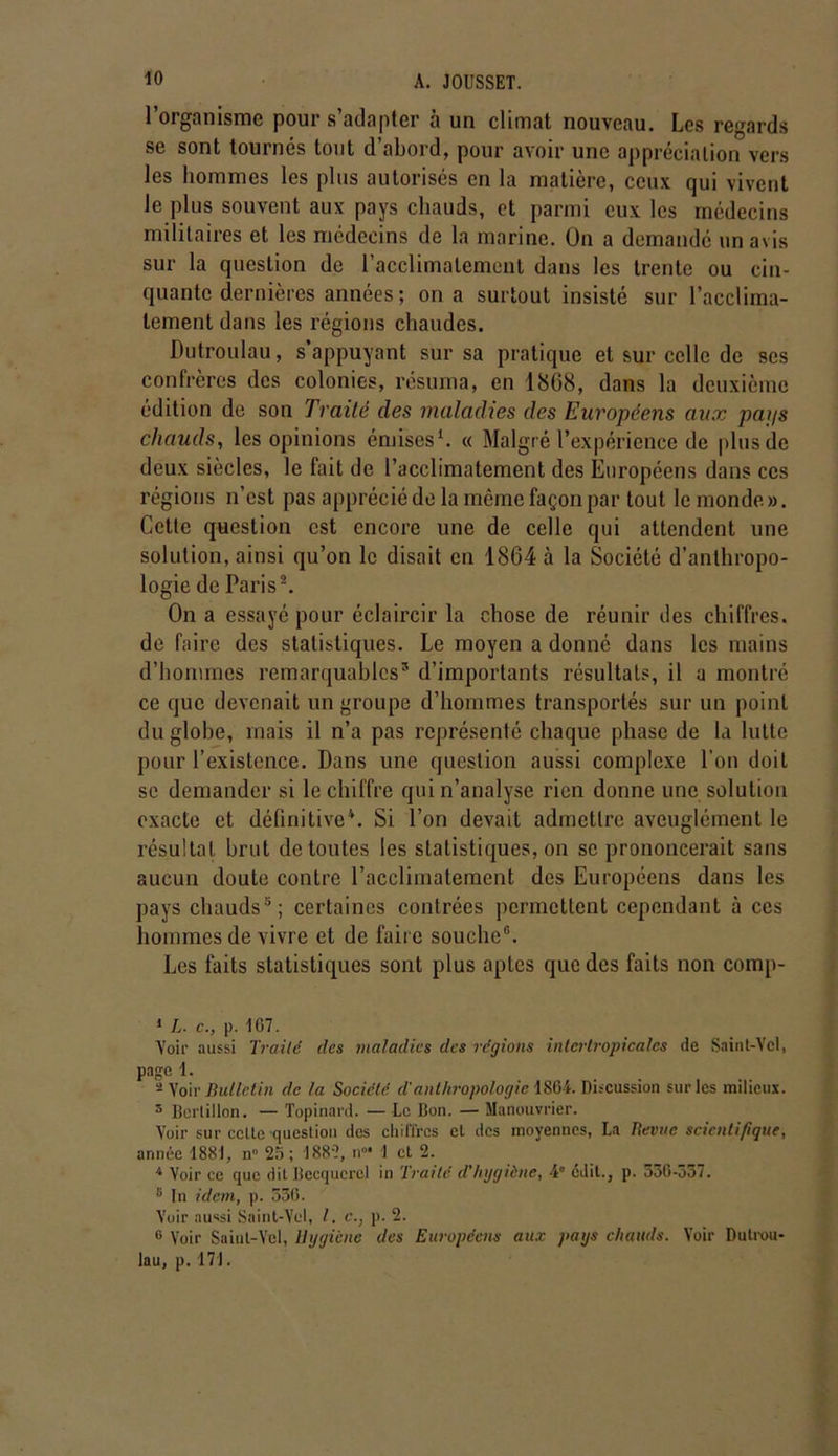 l’organisme pour s’adapter à un climat nouveau. Les regards se sont tournés tout d’abord, pour avoir une appréciation vers les hommes les plus autorisés en la matière, ceux qui vivent le plus souvent aux pays chauds, et parmi eux les médecins militaires et les médecins de la marine. On a demandé un avis sur la question de l’acclimatement dans les trente ou cin- quante dernières années ; on a surtout insisté sur l’acclima- tement dans les régions chaudes. Dutroulau, s’appuyant sur sa pratique et sur celle de ses confrères des colonies, résuma, en 1868, dans la deuxième édition de son Traité des maladies des Européens aux pat/s chauds, les opinions émises1. « Malgré l’expérience de plus de deux siècles, le fait de l’acclimatement des Européens dans ces régions n’est pas apprécié de la même façon par tout le monde». Cette question est encore une de celle qui attendent une solution, ainsi qu’on le disait en 1864 à la Société d’anthropo- logie de Paris2 *. On a essayé pour éclaircir la chose de réunir des chiffres, de faire des statistiques. Le moyen a donné dans les mains d’hommes remarquables5 * * d’importants résultats, il a montré ce que devenait un groupe d’hommes transportés sur un point du globe, mais il n’a pas représenté chaque phase de la lutte pour l’existence. Dans une question aussi complexe l'on doit se demander si le chiffre qui n’analyse rien donne une solution exacte et définitive4. Si l’on devait admettre aveuglément le résultat brut de toutes les statistiques, on se prononcerait sans aucun doute contre l’acclimatement des Européens dans les pays chauds5; certaines contrées permettent cependant à ces hommes de vivre et de faire souche8. Les faits statistiques sont plus aptes que des faits non comp- 1 L. c., p. 1G7. Voir aussi Traité des maladies des régions intertropicales de Sainl-Vcl, page 1. - Voir Bulletin de la Société d'anthropologie 1864. Discussion sur les milieux. 5 Bertillon. — Topinard. — Le Bon. — Manouvrier. Voir sur cette question des chiffres et des moyennes, La Revue scientifique, année 1881, n° 25 ; 1882, n°* 1 et 2. 4 Voir ce que dit Becquerel in Traité d’hygiène, 4° édit., p. 55G-557. 8 In idem, p. 536. Voir aussi Saint-Yel, l. c., p. 2. G Voir Saiul-Vel, Hygiène des Européens aux pays chauds. Voir Dulrou- lau, p. 171.