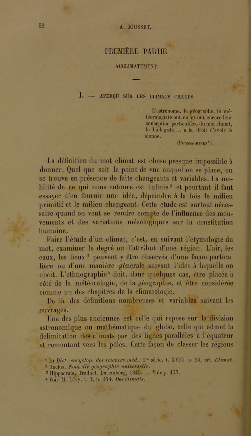 PREMIÈRE PARTIE ACCLIMATEMENT I. — APERÇU SUR LES CLIMATS CHAUDS L’astronome, le géographe, le mé- téorologiste ont eu et ont encore leur conception particulière du mot climat, le biologiste.... a le droit d’avoir la sienne. (Fonssagiuves1). La définition du mot climat est chose presque impossible à donner. Quel que soit le point de vue auquel on se place, on se trouve en présence de faits changeants et variables. La mo- bilité de ce qui nous entoure est infinie2 * et pourtant il faut essayer d’en fournir une idée, dépeindre à la fois le milieu primitif et le milieu changeant. Cette étude est surtout néces- saire quand on veut se rendre compte de l’influence des mou- vements et des variations mésologiqucs sur la constitution humaine. Faire l’étude d’un climat, c’est, en suivant l’étymologie du mot, examiner le degré ou l’attribut d’une région. L’air, les eaux, les lieux 1 peuvent y être observés d’une façon particu lière ou d’une manière générale suivant l’idée à laquelle ou obéit. L’ethnographie4 doit, dans quelques cas, être placée à côté de la météorologie, de la géographie, et être considérée comme un des chapitres de la climatologie. De là des définitions nombreuses et variables suivant les ouvrages. Une des plus anciennes est celle qui repose sur la division astronomique ou mathématique du globe, celle qui admet la délimitation des climats par des lignes parallèles à l’équateur et remontant vers les pôles. Cette façon de classer les régions 1 In Dict. encyclop. des sciences mcd., lr° série, t. XVIII. p. 13, art. Climat. 2 Reclus. Nouvelle géographie universelle. 5 Hippocrate, Traduct. Daremberg, 1845. — Yoirp. 177. 4 Voir M. I.évv, t. I, p. 474. Des climats.