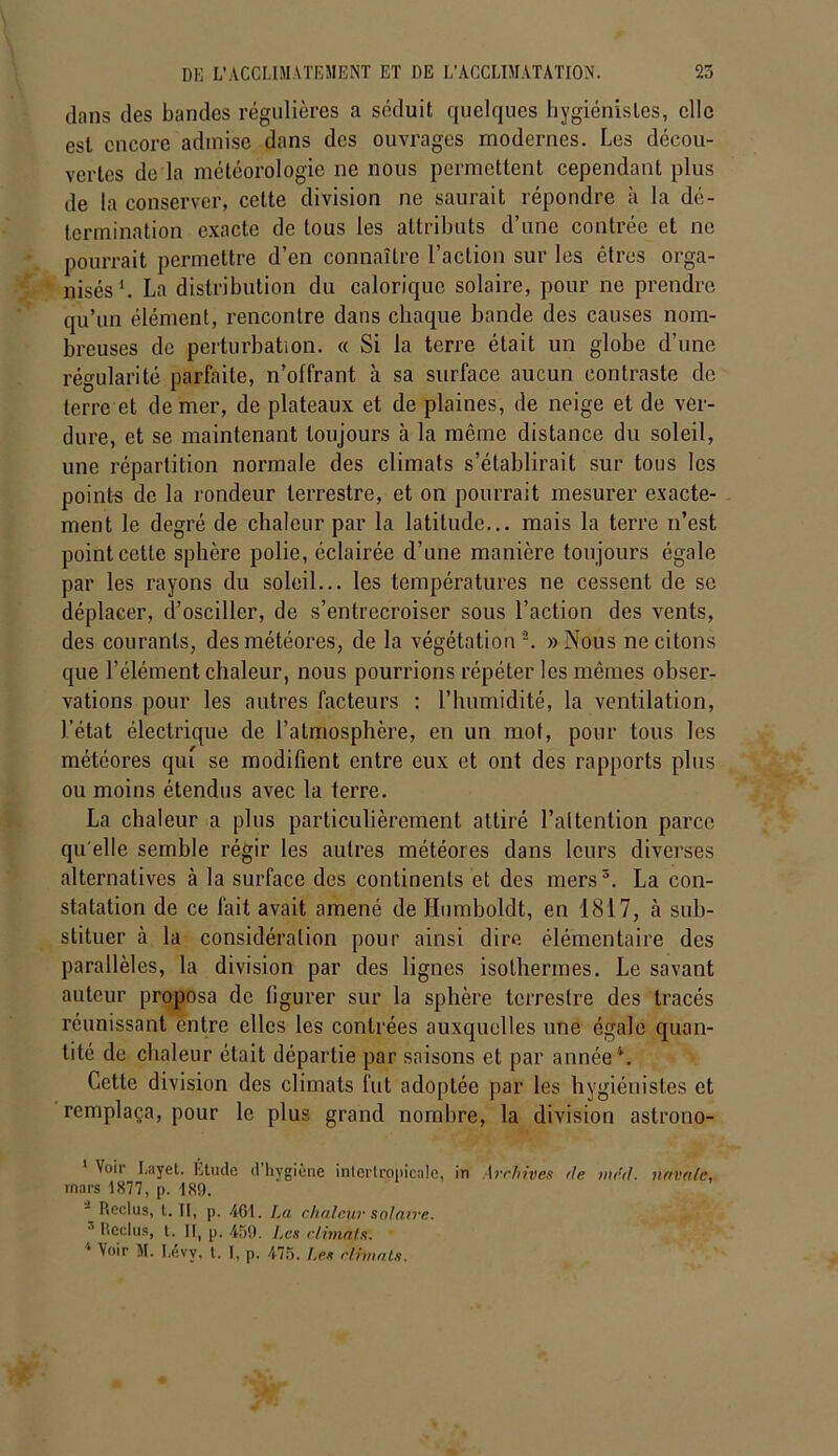 dans des bandes régulières a séduit quelques hygiénistes, clic est encore admise dans des ouvrages modernes. Les décou- vertes de la météorologie ne nous permettent cependant plus de la conserver, cette division ne saurait répondre à la dé- termination exacte de tous les attributs d’une contrée et ne pourrait permettre d’en connaître l’action sur les êtres orga- nisés1. La distribution du calorique solaire, pour ne prendre qu’un élément, rencontre dans chaque bande des causes nom- breuses de perturbation. « Si la terre était un globe d’une régularité parfaite, n’olfrant à sa surface aucun contraste de terre et de mer, de plateaux et de plaines, de neige et de ver- dure, et se maintenant toujours à la même distance du soleil, une répartition normale des climats s’établirait sur tous les points de la rondeur terrestre, et on pourrait mesurer exacte- ment le degré de chaleur par la latitude... mais la terre n’est point cette sphère polie, éclairée d’une manière toujours égale par les rayons du soleil... les températures ne cessent de se déplacer, d’osciller, de s’entrecroiser sous l’action des vents, des courants, des météores, de la végétation 2. «Nous ne citons que l’élément chaleur, nous pourrions répéter les mêmes obser- vations pour les autres facteurs : l’humidité, la ventilation, l’état électrique de l’atmosphère, en un mot, pour tous les météores qui se modifient entre eux et ont des rapports plus ou moins étendus avec la terre. La chaleur a plus particulièrement attiré l’attention parce qu elle semble régir les autres météores dans leurs diverses alternatives à la surface des continents et des mers3. La con- statation de ce fait avait amené de Humboldt, en 1817, à sub- stituer à la considération pour ainsi dire élémentaire des parallèles, la division par des lignes isothermes. Le savant auteur proposa de figurer sur la sphère terrestre des tracés réunissant entre elles les contrées auxquelles une égale quan- tité de chaleur était départie par saisons et par année*. Cette division des climats fut adoptée par les hygiénistes et remplaça, pour le plus grand nombre, la division astrono- 'l0'1’ Layet. Étude d hygiène intertropicale, in Archives de mcd. navale, mars 1877, p. 189. - Reclus, l. II, p. 461. La chaleur solaire. 3 Reclus, t. H, p. 459. Les climats.