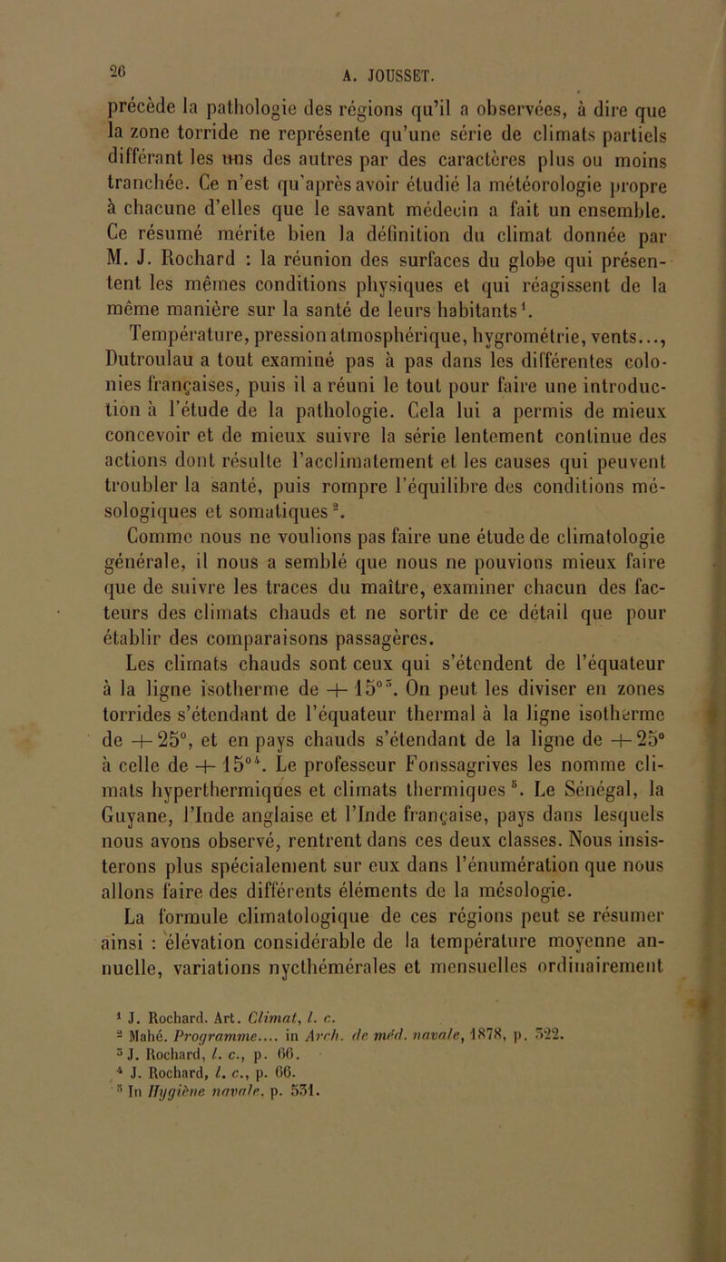 précède la pathologie des régions qu’il a observées, à dire que la zone torride ne représente qu’une série de climats partiels différant les mis des autres par des caractères plus ou moins tranchée. Ce n’est qu’après avoir étudié la météorologie propre à chacune d’elles que le savant médecin a fait un ensemble. Ce résumé mérite bien la définition du climat donnée par M. J. Rochard : la réunion des surfaces du globe qui présen- tent les mêmes conditions physiques et qui réagissent de la même manière sur la santé de leurs habitants1 2. Température, pression atmosphérique, hygrométrie, vents..., Dutroulau a tout examiné pas à pas dans les différentes colo- nies françaises, puis il a réuni le tout pour faire une introduc- tion à l’étude de la pathologie. Cela lui a permis de mieux concevoir et de mieux suivre la série lentement continue des actions dont résulte l’acclimatement et les causes qui peuvent troubler la santé, puis rompre l’équilibre des conditions mé- sologiques et somatiques 3. Comme nous ne voulions pas faire une étude de climatologie générale, il nous a semblé que nous ne pouvions mieux faire que de suivre les traces du maître, examiner chacun des fac- teurs des climats chauds et ne sortir de ce détail que pour établir des comparaisons passagères. Les climats chauds sont ceux qui s’étendent de l’équateur à la ligne isotherme de -+- 15oS. On peut les diviser en zones torrides s’étendant de l’équateur thermal à la ligne isotherme de -+- 25°, et en pays chauds s’étendant de la ligne de H- 25° à celle de + 1504. Le professeur Fonssagrives les nomme cli- mats hyperthermiques et climats thermiques6. Le Sénégal, la Guyane, l’Inde anglaise et l’Inde française, pays dans lesquels nous avons observé, rentrent dans ces deux classes. Nous insis- terons plus spécialement sur eux dans l’énumération que nous allons faire des différents éléments de la mésologie. La formule climatologique de ces régions peut se résumer ainsi : élévation considérable de la température moyenne an- nuelle, variations nycthémérales et mensuelles ordinairement 1 J. Rochard. Art. Climat, l. c. 2 Mahé. Programme.... in Avril, de tard, navale, 1878, p. 522. 3 J. Rochard, l. c., p. 66. 4 J. Rochard, l. c., p. 66. 5 In Hygiène navale, p. 531.