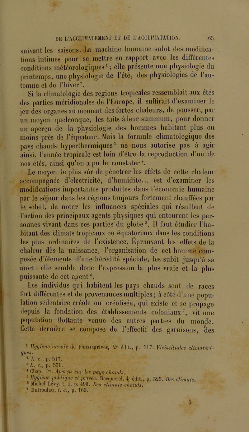 suivant les saisons. La machine humaine subit des modifica- tions intimes pour se mettre en rapport avec les différentes conditions météorologiques1; elle présente une physiologie du printemps, une physiologie de l’été, des physiologies de l’au- tomne et do l’hiver5. Si la climatologie des régions tropicales ressemblait aux étés des parties méridionales de l’Europe, il suffirait d examiner le jeu des organes au moment des fortes chaleurs, de pousser, par un moyen quelconque, les faits à leur summum, pour donner un aperçu de la physiologie des hommes habitant plus ou moins près de l’équateur. Mais la formule climatologique des pays chauds hyperthermiques3 ne nous autorise pas à agir ainsi, l’année tropicale est loin d’être la reproduction d’un de nos étés, ainsi qu’on a pu le constater1. Le moyen le plus sûr de pénétrer les effets de cette chaleur accompagnée d’électricité, d’humidité... est d’examiner les modifications importantes produites dans l’économie humaine par le séjour dans les régions toujours fortement chauffées par le soleil, de noter les influences spéciales qui résultent de l’action des principaux agents physiques qui entourent les per- sonnes vivant dans ces parties du globe3. Il faut étudier l’ha- bitant des climats tropicaux ou équatoriaux dans les conditions les plus ordinaires de l’existence. Eprouvant les effets de la chaleur dès la naissance, l’organisation de cet homme com- posée d’éléments d’une hérédité spéciale, les subit jusqu’à sa mort ; elle semble donc l’expression la plus vraie et la plus puissante de cet agent6. Les individus qui habitent les pays chauds sont de races fort différentes et de provenances multiples ; à côté d’une popu- lation sédentaire créole ou créolisée, qui existe cl se propage depuis la fondation des établissements coloniaux7, vit une population flottante venue des autres parties du monde. Cette dernière se compose de l’effectif des garnisons, (les • 1 Hygiène navale de Fonssagrives, 2» édit., p. 517. Vicissitudes climatéri- ques. !.. c., p. 517. 5L. c., p. 531. * Cliup Ier. Aperçu sur 1rs pays chauds. 3 Hygiène publique et privée. Becquerel, 4 édit., p. 325. Des climats„ 6 Michel Lévy, t. I, p. 490. Des climats chauds. 7 Dulroulau, l. c., p. 169.