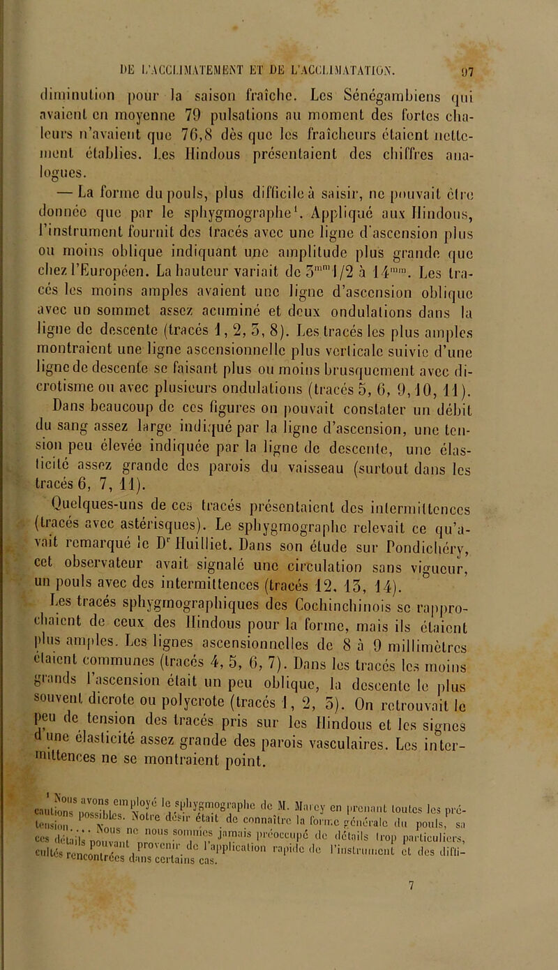 diminution pour la saison fraîche. Les Sénégambiens qui avaient en moyenne 79 pulsations au moment des fortes cha- leurs n’avaient que 76,8 dès que les fraîcheurs étaient nette- ment établies. Les Hindous présentaient des chiffres ana- logues. — La forme du pouls, plus difficile à saisir, ne pouvait être donnée que par le sphygmographe1. Appliqué aux Hindous, l’instrument fournit des tracés avec une ligne d’ascension plus ou moins oblique indiquant une amplitude plus grande que chez l’Européen. La hauteur variait dc5mn,i/2à 14mm. Les tra- cés les moins amples avaient une ligne d’ascension oblique avec un sommet assez acuminé et deux ondulations dans la ligne de descente (tracés 1,2, 5, 8). Les tracés les plus amples montraient une ligne ascensionnelle plus verticale suivie d’une ligne de descente se faisant plus ou moins brusquement avec di- crotisme ou avec plusieurs ondulations (tracés 5,6,9,10,11). Dans beaucoup de ces figures on pouvait constater un débit du sang assez large indiqué par la ligne d’ascension, une ten- sion peu élevée indiquée par la ligne de descente, une élas- ticité assez grande des parois du vaisseau (surtout dans les tracés 6, 7, 11). Quelques-uns de ces tracés présentaient des intermittences (tracés avec astérisques). Le sphygmographe relevait ce qu’a- vait remarqué le Dr Huilliet. Dans son étude sur Pondichéry, cet observateur avait signalé une circulation sans vigueur, un pouls avec des intermittences (tracés 12, 13, 14). Les tracés sphygrnographiques des Cochinchinois se rappro- chaient de ceux des Hindous pour la forme, mais ils étaient plus amples. Les lignes ascensionnelles de 8 à 9 millimètres ela.cnl communes (tracés 4, 5, 6, 7). Dans les tracés les moins grands l’ascension était un peu oblique, la descente le plus souvent dicrotc ou polycrote (tracés 1,2,5). On retrouvait le peu de tension des tracés pris sur les Hindous et les signes d une élasticité assez grande des parois vasculaires. Les iiïter- miltences ne se montraient point. en.aion ,rsa ,r x r fP^ysmographc de M. Mnrey en prenant toutes les pré- tension* ' v^ n dü?' é-ta,t. dc ?onnaîlro la ^>érale «lu pouls, sa Ces détails nouvnni nmOUS “Tu* JTalS P'éoccupé de détails trop particuliers, * rencomX a ','1'-'^ al>Pllcalio‘1 rapide de l’instrument et des difli- rencontrées dans certains cas. 7