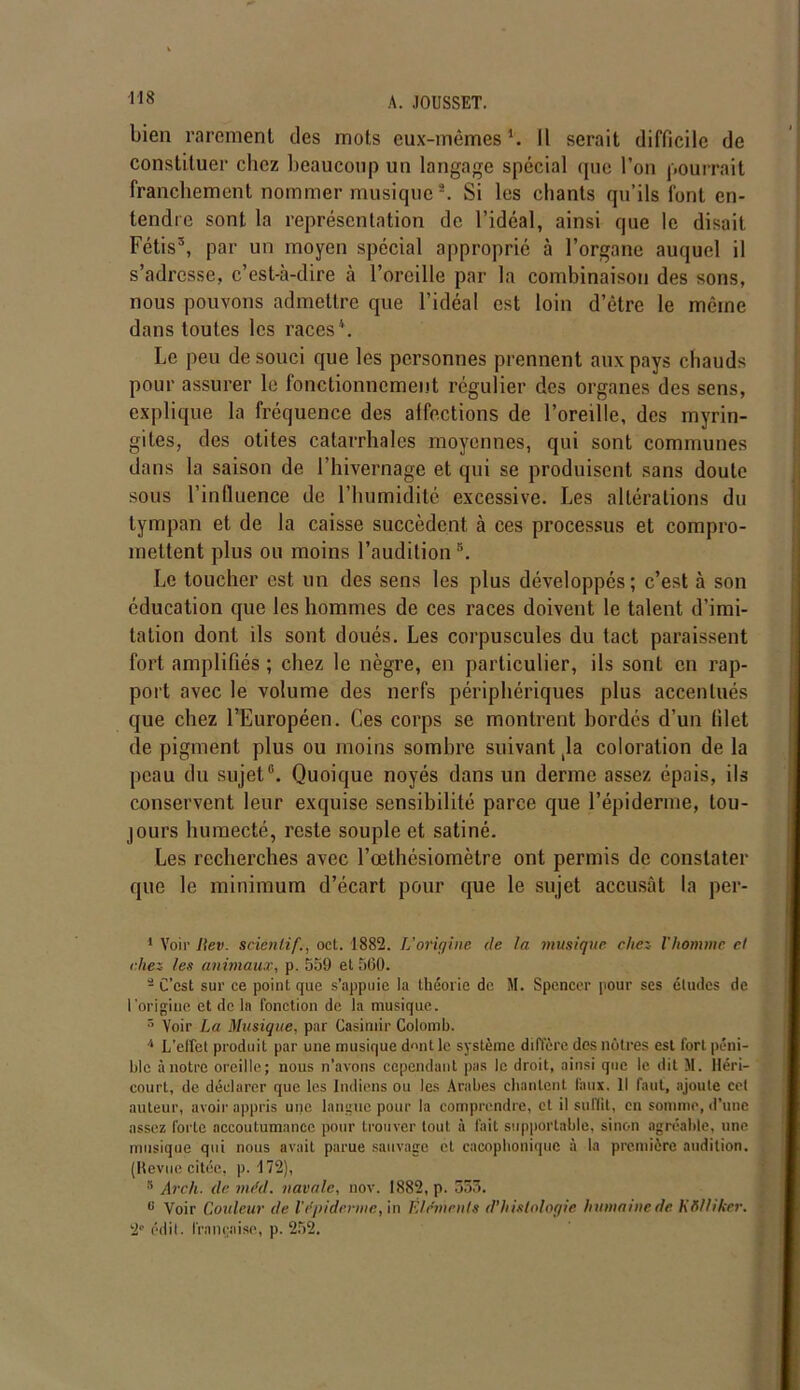 bien rarement des mots eux-mêmes1 2. Il serait difficile de constituer chez beaucoup un langage spécial que l’on pourrait franchement nommer musiques. Si les chants qu’ils font en- tendre sont la représentation de l’idéal, ainsi que le disait Fétis3, par un moyen spécial approprié à l’organe auquel il s’adresse, c’est-à-dire à l’oreille par la combinaison des sons, nous pouvons admettre que l’idéal est loin d’être le même dans toutes les races4 5 6. Le peu de souci que les personnes prennent aux pays chauds pour assurer le fonctionnement régulier des organes des sens, explique la fréquence des alfections de l’oreille, des myrin- gites, des otites catarrhales moyennes, qui sont communes dans la saison de l’hivernage et qui se produisent sans doute sous l’influence de l’humidité excessive. Les altérations du tympan et de la caisse succèdent à ces processus et compro- mettent plus ou moins l’auditions. Le toucher est un des sens les plus développés; c’est à son éducation que les hommes de ces races doivent le talent d’imi- tation dont ils sont doués. Les corpuscules du tact paraissent fort amplifiés ; chez le nègre, en particulier, ils sont en rap- port avec le volume des nerfs périphériques plus accentués que chez l’Européen. Ces corps se montrent hordés d’un (ilet de pigment plus ou moins sombre suivant ,1a coloration de la peau du sujet0. Quoique noyés dans un derme assez épais, ils conservent leur exquise sensibilité parce que l’épiderme, tou- jours humecté, reste souple et satiné. Les recherches avec l’œthésiomètre ont permis de constater que le minimum d’écart pour que le sujet accusât la per- 1 Voir lie v. sciénlif., oct. 1882. U origine de la musique chez- l'homme et chez les animaux, p. 559 et 560. 2 C’est sur ce point que s’appuie la théorie de M. Spencer pour ses éludes de l'origine et de la fonction de la musique. s Voir La Musique, par Casimir Colomb. 4 L'effet produit par une musique dmit le système diffère des nôtres est fort péni- ble à notre oreille; nous n’avons cependant pas le droit, ainsi que le dit M. lléri- court, de déclarer que les Indiens ou les Arabes chantent faux. Il faut, ajoute cet auteur, avoir appris une langue pour la comprendre, et il su fût, en somme, d’une assez forte accoutumance pour trouver tout à fait supportable, sinon agréable, une musique qui nous avait parue sauvage et cacophonique à la première audition. (Revue citée, p. 172), 5 Arc/i. de méd. navale, nov. 1882, p. 535. 6 Voir Couleur de l'épiderme, in Eléments d’histologie humaine de KBlliker, 2e édit, française, p. 252.