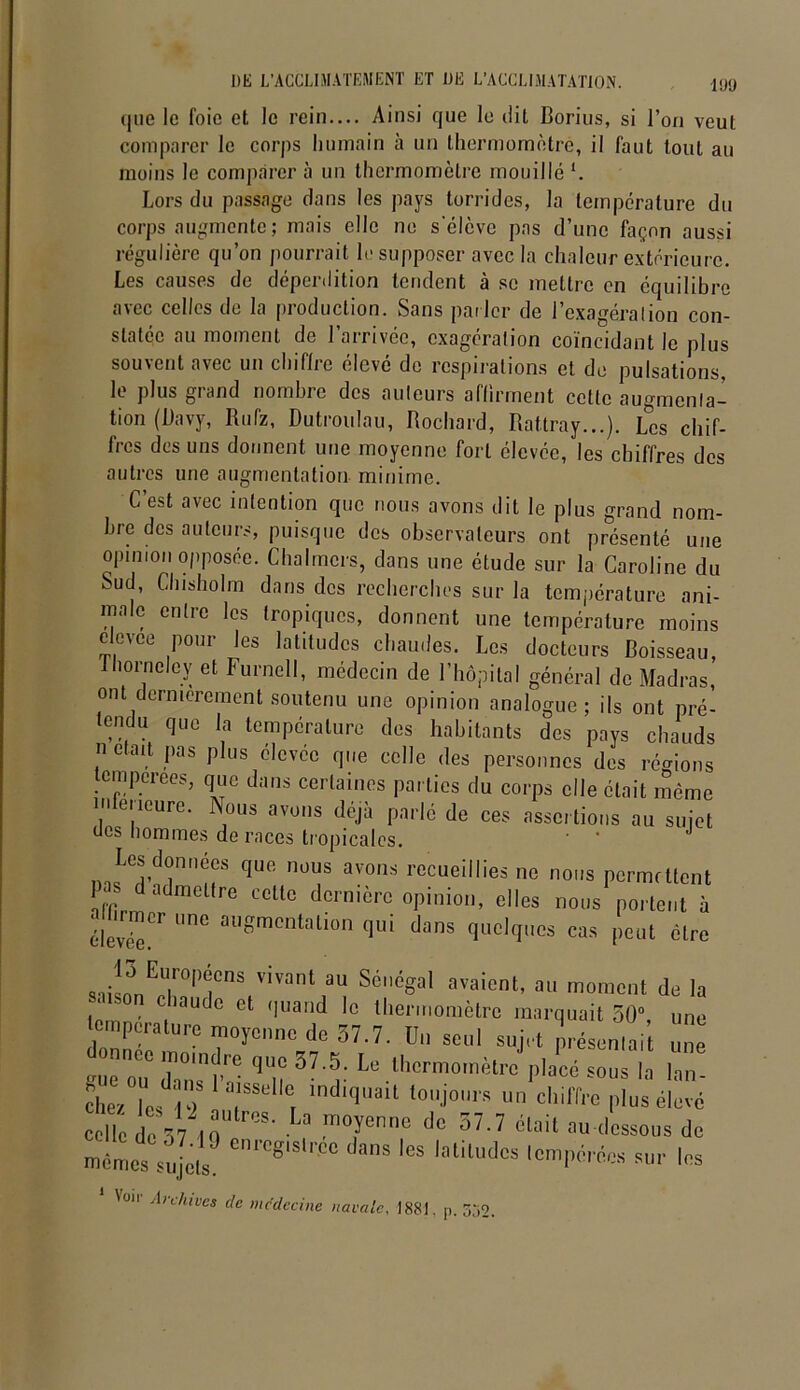 que le foie et le rein— Ainsi que le dit Borius, si l’on veut comparer le corps humain à un thermomètre, il faut tout au moins le comparer à un thermomètre mouillé l. Lors du passage clans les pays torrides, la température du corps augmente; mais elle ne s'élève pas d’une façon aussi régulière qu’on pourrait le supposer avec la chaleur extérieure. Les causes de déperdition tendent à se mettre en équilibre avec celles de la production. Sans parler de l’exagération con- statée au moment de l’arrivée, exagération coïncidant le plus souvent avec un chiffre élevé de respirations et de pulsations, le plus grand nombre des auteurs affirment celle augmenta- tion (Uavy, Rufz, Dutroulau, Rochard, Rattray...). L°cs chif- fres des uns donnent une moyenne fort élevée, les chiffres des autres une augmentation- minime. C’est avec intention que nous avons dit le plus grand nom- bre des auteurs, puisque des observateurs ont présenté une opinion opposée. Chalmcrs, dans une étude sur la Caroline du Sud, Chisholm dans des recherches sur la température ani- male entre les tropiques, donnent une température moins elevee pour les latitudes chaudes. Les docteurs Boisseau Lhorneley et Furnell, médecin de l’hôpital général de Madras, ont dernièrement soutenu une opinion analogue; ils ont pré- tendu que la température des habitants des pays chauds n était pas plus élevée que celle des personnes des régions tempérées, que dans certaines parties du corps elle était même nleneure. Nous avons déjà parlé de ces assertions au sujet oes hommes de races tropicales. Lesponncos que nous avons recueillies no noos permettent pas d admettre celle dernière opinion, elles nous portent à élevée^ C a,'Smcntillion <lui dans Orques cas peut dire „.:^nEU|r0|>1CnS T‘,ant SU Sé,léSal raient, au moment de la ' chaude et quand le thermomètre marquait 50”, une température moyenne de 57.7. Un seul sujet présentait une tT ZTÎv n 3?'r 16 .th°rm0mètra <)la“ “»■ 'a lan- cliez le, t?. SSt' lndl<la|t ««jours un chiffre plus élevé celle de 57 ? !°7<!nnc do ctait au dessous de memes sujeu ”S loliludcs '“PM* ™r les Von Archives de médecine navale, 1881, p. 352,