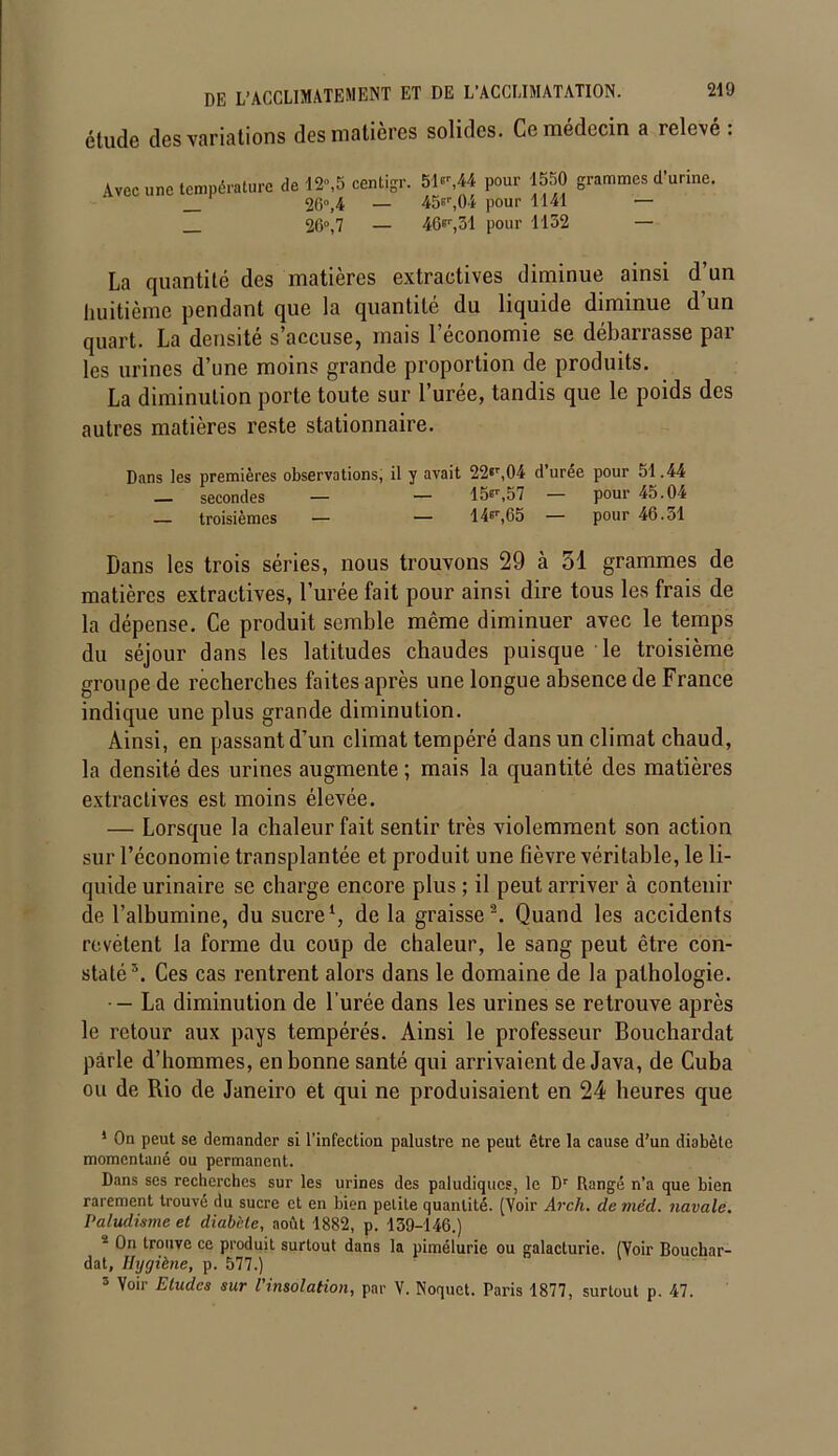 étude des variations des matières solides. Ce médecin a relevé : Avec une température de 12,5 centigr. 51*',44 pour 1550 grammes d’urine. 26°,4 — 45*r,04 pour 1141 — 26°, 7 — 46e1',31 pour 1132 — La quantité des matières extractives diminue ainsi d’un huitième pendant que la quantité du liquide diminue d’un quart. La densité s’accuse, mais l’économie se débarrasse par les urines d’une moins grande proportion de produits. La diminution porte toute sur l’urée, tandis que le poids des autres matières reste stationnaire. Dans les premières observations, il y avait 22*r,04 d’urée pour 51.44 _ secondes — — 15^,57 — pour 45.04 — troisièmes — — 14Br,65 — pour 46.31 Dans les trois séries, nous trouvons 29 à 51 grammes de matières extractives, l’urée fait pour ainsi dire tous les frais de la dépense. Ce produit semble même diminuer avec le temps du séjour dans les latitudes chaudes puisque le troisième groupe de récherches faites après une longue absence de France indique une plus grande diminution. Ainsi, en passant d’un climat tempéré dans un climat chaud, la densité des urines augmente ; mais la quantité des matières extractives est moins élevée. — Lorsque la chaleur fait sentir très violemment son action sur l’économie transplantée et produit une fièvre véritable, le li- quide urinaire sc charge encore plus ; il peut arriver à contenir de l’albumine, du sucre1, de la graisse2 3. Quand les accidents revêtent la forme du coup de chaleur, le sang peut être con- staté5. Ces cas rentrent alors dans le domaine de la pathologie. •— La diminution de l’urée dans les urines se retrouve après le retour aux pays tempérés. Ainsi le professeur Bouchardat parle d’hommes, en bonne santé qui arrivaient de Java, de Cuba ou de Rio de Janeiro et qui ne produisaient en 24 heures que 1 On peut se demander si l’infection palustre ne peut être la cause d’un diabète momentané ou permanent. Dans ses recherches sur les urines des paludiques, le Dr Rangé n’a que bien rarement trouvé du sucre et en bien petite quantité. (Voir Arch. de méd. navale. Paludisme et diabète, août 1882, p. 139-146.) - On trouve ce produit surtout dans la pimélurie ou galacturie. (Voir Bouchar- dat, Hygiène, p. 577.) 3 Voir Etudes sur l'insolation, par V. Noquet. Paris 1877, surtout p. 47.