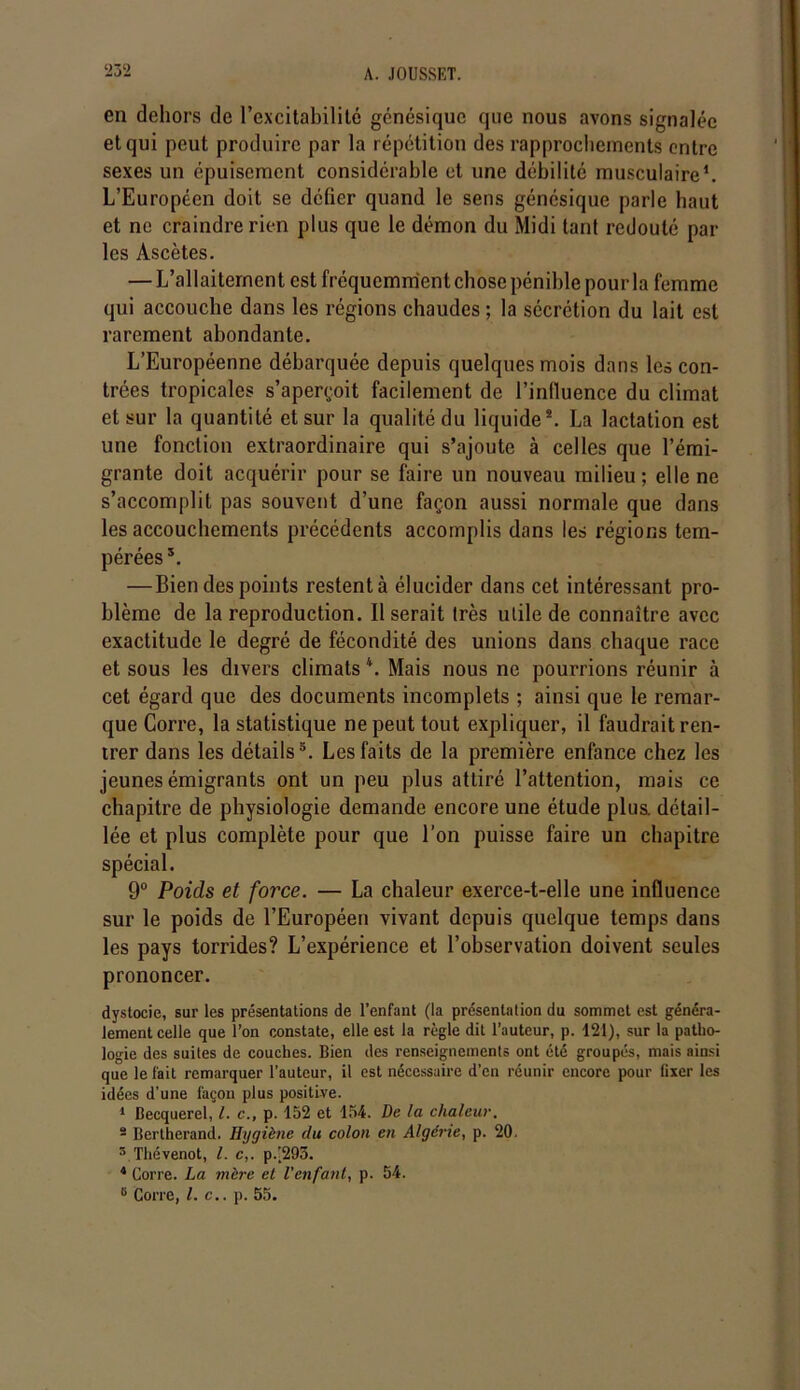 ‘232 en dehors de l’excitabilité génésique que nous avons signalée et qui peut produire par la répétition des rapprochements entre sexes un épuisement considérable et une débilité musculaire1. L’Européen doit se défier quand le sens génésique parle haut et ne craindre rien plus que le démon du Midi tant redouté par les Ascètes. — L’allaitement est fréquemment chose pénible pour la femme qui accouche dans les régions chaudes ; la sécrétion du lait est rarement abondante. L’Européenne débarquée depuis quelques mois dans les con- trées tropicales s’aperçoit facilement de l’influence du climat et sur la quantité et sur la qualité du liquide2. La lactation est une fonction extraordinaire qui s’ajoute à celles que l’émi- grante doit acquérir pour se faire un nouveau milieu; elle ne s’accomplit pas souvent d’une façon aussi normale que dans les accouchements précédents accomplis dans les régions tem- pérées*. — Bien des points restent à élucider dans cet intéressant pro- blème de la reproduction. Il serait très utile de connaître avec exactitude le degré de fécondité des unions dans chaque race et sous les divers climats 4. Mais nous ne pourrions réunir à cet égard que des documents incomplets ; ainsi que le remar- que Corre, la statistique ne peut tout expliquer, il faudrait ren- trer dans les détails5. Les faits de la première enfance chez les jeunes émigrants ont un peu plus attiré l’attention, mais ce chapitre de physiologie demande encore une étude plus, détail- lée et plus complète pour que l’on puisse faire un chapitre spécial. 9° Poids et force. — La chaleur exerce-t-elle une influence sur le poids de l’Européen vivant depuis quelque temps dans les pays torrides? L’expérience et l’observation doivent seules prononcer. dystocie, sur les présentations de l’enfant (la présentation du sommet est généra- lement celle que l’on constate, elle est la règle dit l’auteur, p. 121), sur la patho- logie des suites de couches. Bien des renseignements ont été groupés, mais ainsi que le fait remarquer l'auteur, il est nécessaire d’en réunir encore pour fixer les idées d’une façon plus positive. 1 Becquerel, l. c., p. 152 et 154. De la chaleur. 2 Bertherand. Hygiène du colon en Algérie, p. 20. 3 Thcvenot, l. c,. p.’295. 4 Corre. La mère et l'enfant, p. 54. 6 Corre, l.c.. p. 55.