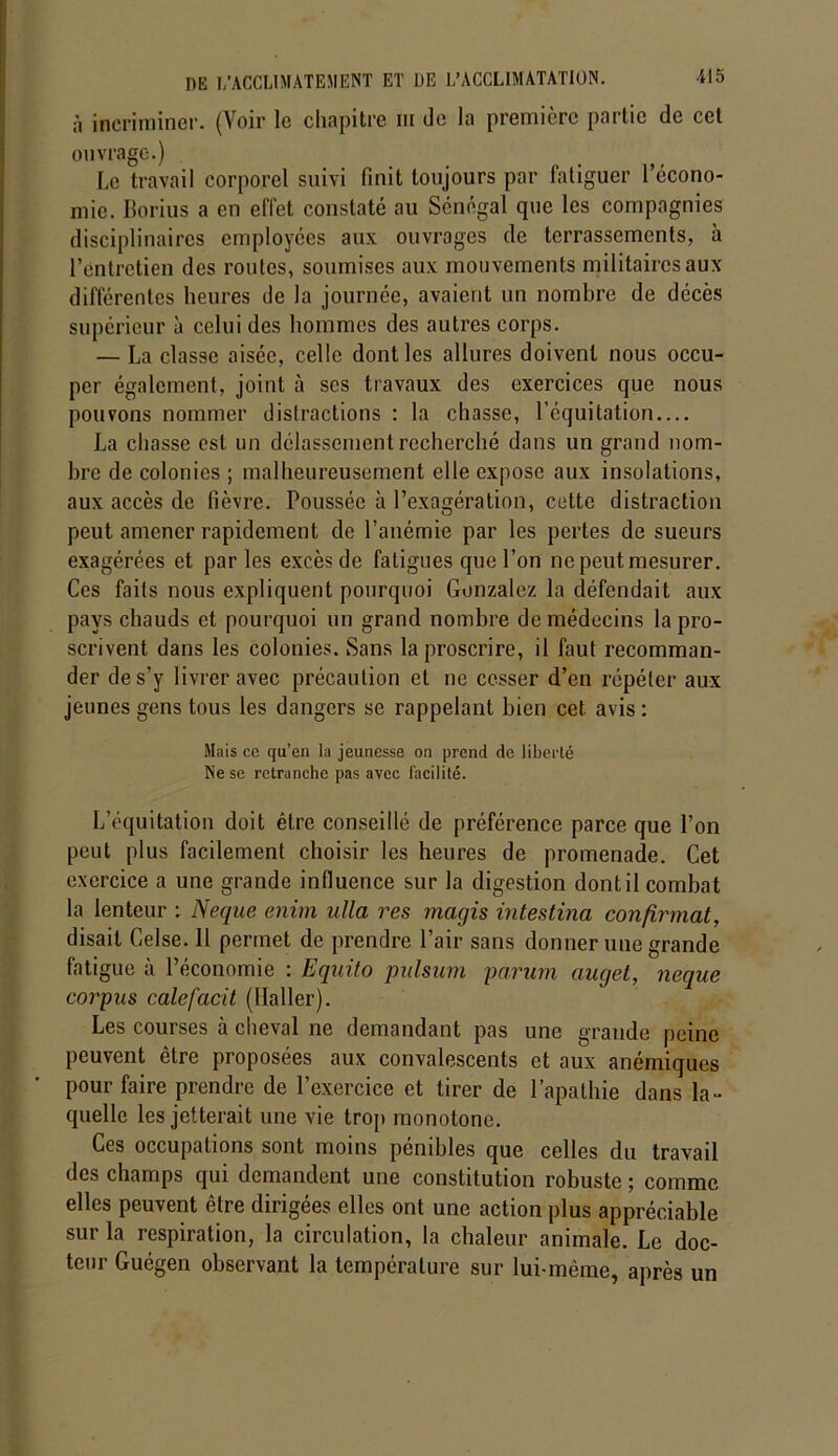 à incriminer. (Voir le chapitre iii de la première partie de cet ouvrage.) Le travail corporel suivi finit toujours par fatiguer l’écono- mie. Borius a en effet constaté au Sénégal que les compagnies disciplinaires employées aux ouvrages de terrassements, à l’entretien des routes, soumises aux mouvements militaires aux différentes heures de la journée, avaient un nombre de décès supérieur à celui des hommes des autres corps. — La classe aisée, celle dont les allures doivent nous occu- per également, joint à ses travaux des exercices que nous pouvons nommer distractions : la chasse, l’équitation La chasse est un délassement recherché dans un grand nom- bre de colonies ; malheureusement elle expose aux insolations, aux accès de fièvre. Poussée à l’exagération, cette distraction peut amener rapidement de l’anémie par les pertes de sueurs exagérées et par les excès de fatigues que l’on ne peut mesurer. Ces faits nous expliquent pourquoi Gonzalez la défendait aux pays chauds et pourquoi un grand nombre de médecins la pro- scrivent dans les colonies. Sans la proscrire, il faut recomman- der de s’y livrer avec précaution et ne cesser d’en répéter aux jeunes gens tous les dangers se rappelant bien cet avis : Mais ce qu’en la jeunesse on prend de liberté Ne se retranche pas avec facilité. L’équitation doit être conseillé de préférence parce que l’on peut plus facilement choisir les heures de promenade. Cet exercice a une grande influence sur la digestion dont il combat la lenteur : Neque enim ulla res magis intestina confirmât, disait Celse. 11 permet de prendre l’air sans donner une grande fatigue à l’économie : Equito pulsum parum auget, neque corpus calefacit (Haller). Les courses à cheval ne demandant pas une grande peine peuvent être proposées aux convalescents et aux anémiques pour faire prendre de l’exercice et tirer de l’apathie dans la- quelle les jetterait une vie trop monotone. Ces occupations sont moins pénibles que celles du travail des champs qui demandent une constitution robuste ; comme elles peuvent être dirigées elles ont une action plus appréciable sur la respiration, la circulation, la chaleur animale. Le doc- teur Guégen observant la température sur lui-même, après un