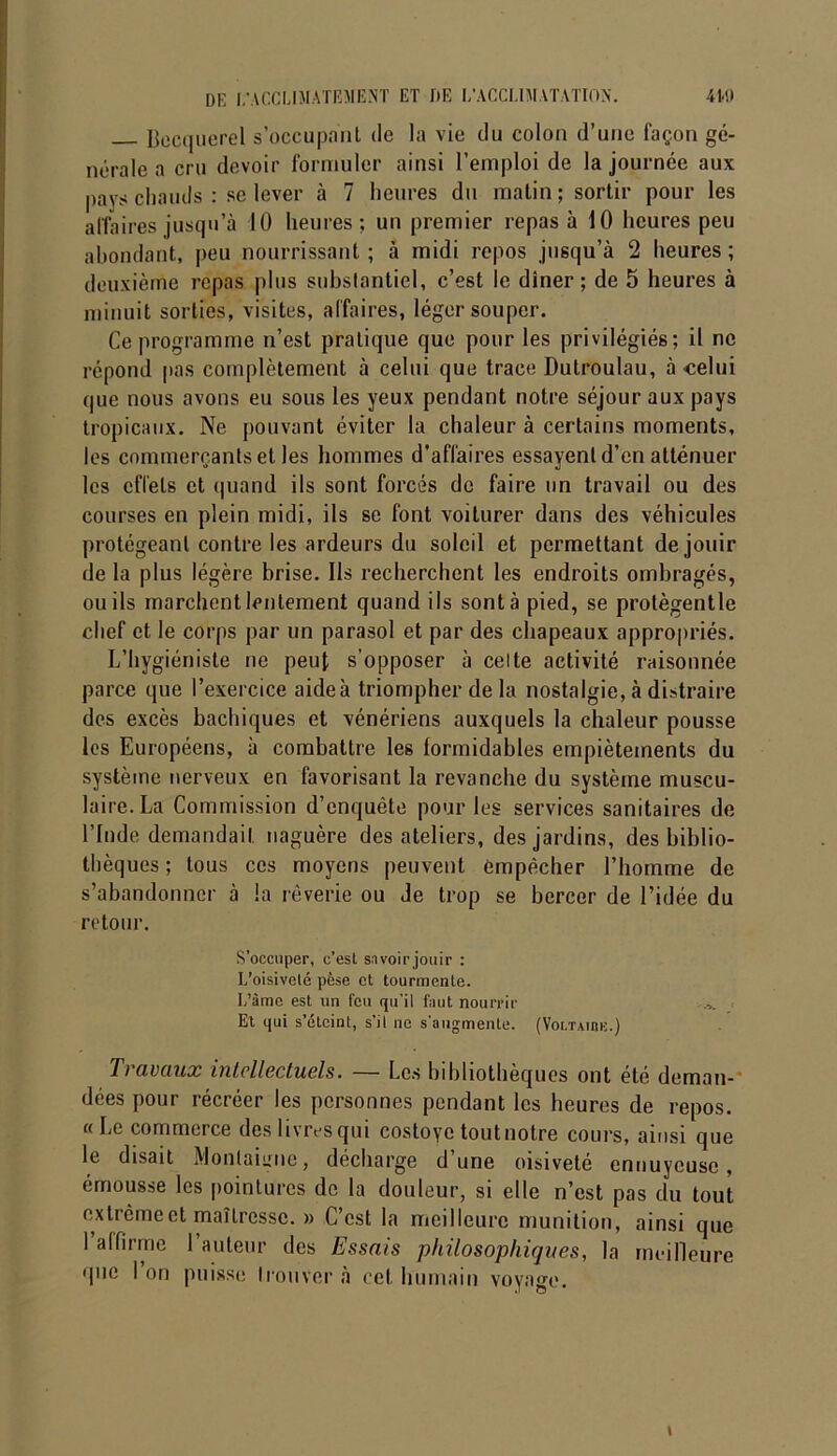 Becquerel s’occupant de la vie du colon d’une façon gé- nérale a cru devoir formuler ainsi l’emploi de la journée aux pays chauds : se lever à 7 heures du matin; sortir pour les affaires jusqu’à 10 heures; un premier repas à 10 heures peu abondant, peu nourrissant; à midi repos jusqu’à 2 heures ; deuxième repas plus substantiel, c’est le dîner; de 5 heures à minuit sorties, visites, affaires, léger souper. Ce programme n’est pratique que pour les privilégiés; il ne répond pas complètement à celui que trace Dutroulau, à celui que nous avons eu sous les yeux pendant notre séjour aux pays tropicaux. Ne pouvant éviter la chaleur à certains moments, les commerçants et les hommes d’affaires essayent d’en atténuer les effets et quand ils sont forcés de faire un travail ou des courses en plein midi, ils se font voiturer dans des véhicules protégeant contre les ardeurs du soleil et permettant de jouir de la plus légère brise. Ils recherchent les endroits ombragés, ou ils marchent lentement quand ils sont à pied, se protègentle chef et le corps par un parasol et par des chapeaux appropriés. L’hygiéniste ne peut s’opposer à celte activité raisonnée parce que l’exercice aide à triompher de la nostalgie, à distraire des excès bachiques et vénériens auxquels la chaleur pousse les Européens, à combattre les formidables empiètements du système nerveux en favorisant la revanche du système muscu- laire. La Commission d’enquête pour les services sanitaires de l’Inde demandait naguère des ateliers, des jardins, des biblio- thèques ; tous ces moyens peuvent empêcher l’homme de s’abandonner à la rêverie ou Je trop se bercer de l’idée du retour. S’occuper, c’est savoir jouir : L’oisiveté pèse et tourmente. I/âme est un feu qu’il faut nourrir Et qui s’éteint, s’il ne s'augmente. (Voi.tauuï.) T) avaux intellectuels. — Les bibliothèques ont été deman- dées pour récréer les personnes pendant les heures de repos. « Le commerce des livres qui costoye tout notre cours, ainsi que le disait Montaigne, décharge d’une oisiveté ennuyeuse, émousse les pointures de la douleur, si elle n’est pas du tout extrême et maîtresse. » C’est la meilleure munition, ainsi que 1 affirme 1 auteur des Essais philosophiques, la meilleure que 1 on puisse trouver à cet humain voyage.