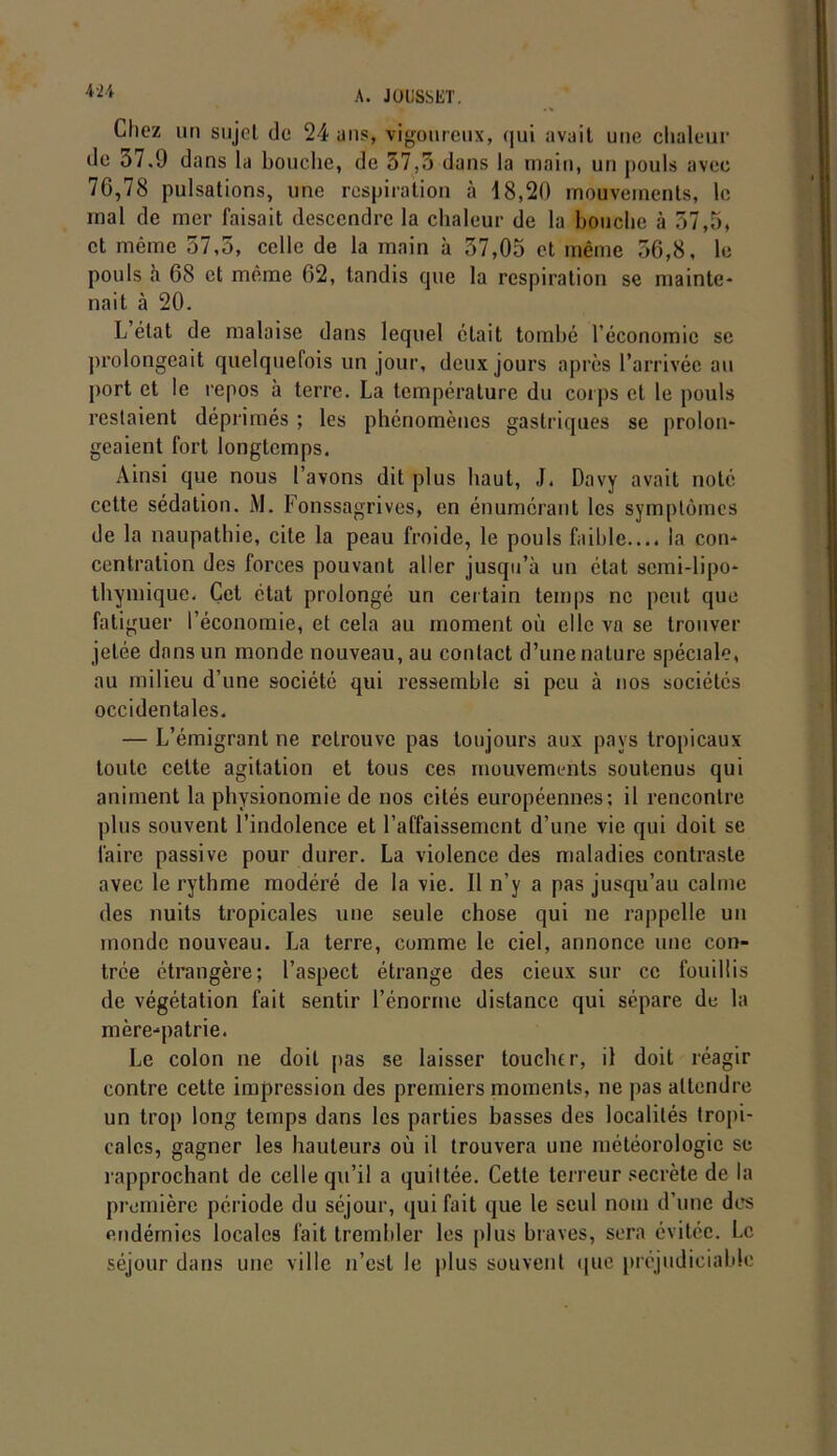 Chez un sujet de 24 ans, vigoureux, qui avait une chaleur de 37.9 dans la bouche, de 57,3 dans la main, un pouls avec 76,78 pulsations, une respiration à 18,20 mouvements, le mal de mer faisait descendre la chaleur de la bouche à 57,5, et même 57,5, celle de la main à 37,05 et même 56,8, le pouls à 68 et même 62, tandis que la respiration se mainte- nait à 20. L état de malaise dans lequel était tombé l’économie se prolongeait quelquefois un jour, deux jours après l’arrivée au port et le repos à terre. La température du corps et le pouls restaient déprimés ; les phénomènes gastriques se prolon- geaient fort longtemps. Ainsi que nous l’avons dit plus haut, J. Davy avait noté cette sédation. M. Fonssagrives, en énumérant les symptômes de la naupathie, cite la peau froide, le pouls faible..., la con- centration des forces pouvant aller jusqu’à un état semi-lipo* thymique, Cet état prolongé un certain temps ne peut que fatiguer l’économie, et cela au moment où elle va se trouver jetée dans un monde nouveau, au contact d’une nature spéciale, au milieu d’une société qui ressemble si peu à nos sociétés occidentales. — L’émigrant ne retrouve pas toujours aux pays tropicaux toute celte agitation et tous ces mouvements soutenus qui animent la physionomie de nos cités européennes; il rencontre plus souvent l’indolence et l’affaissement d’une vie qui doit se faire passive pour durer. La violence des maladies contraste avec le rythme modéré de la vie. Il n’y a pas jusqu’au calme des nuits tropicales une seule chose qui ne rappelle un monde nouveau. La terre, comme le ciel, annonce une con- trée étrangère; l’aspect étrange des cieux sur ce fouillis de végétation fait sentir l’énorme distance qui sépare de la mère-patrie. Le colon ne doit pas se laisser touclur, il doit réagir contre cette impression des premiers moments, ne pas attendre un trop long temps dans les parties basses des localités tropi- cales, gagner les hauteurs où il trouvera une météorologie se l’approchant de celle qu’il a quittée. Cette terreur secrète de la première période du séjour, qui fait que le seul nom d’une des endémies locales fait trembler les plus braves, sera évitée. Le séjour dans une ville n’est le plus souvent que préjudiciable