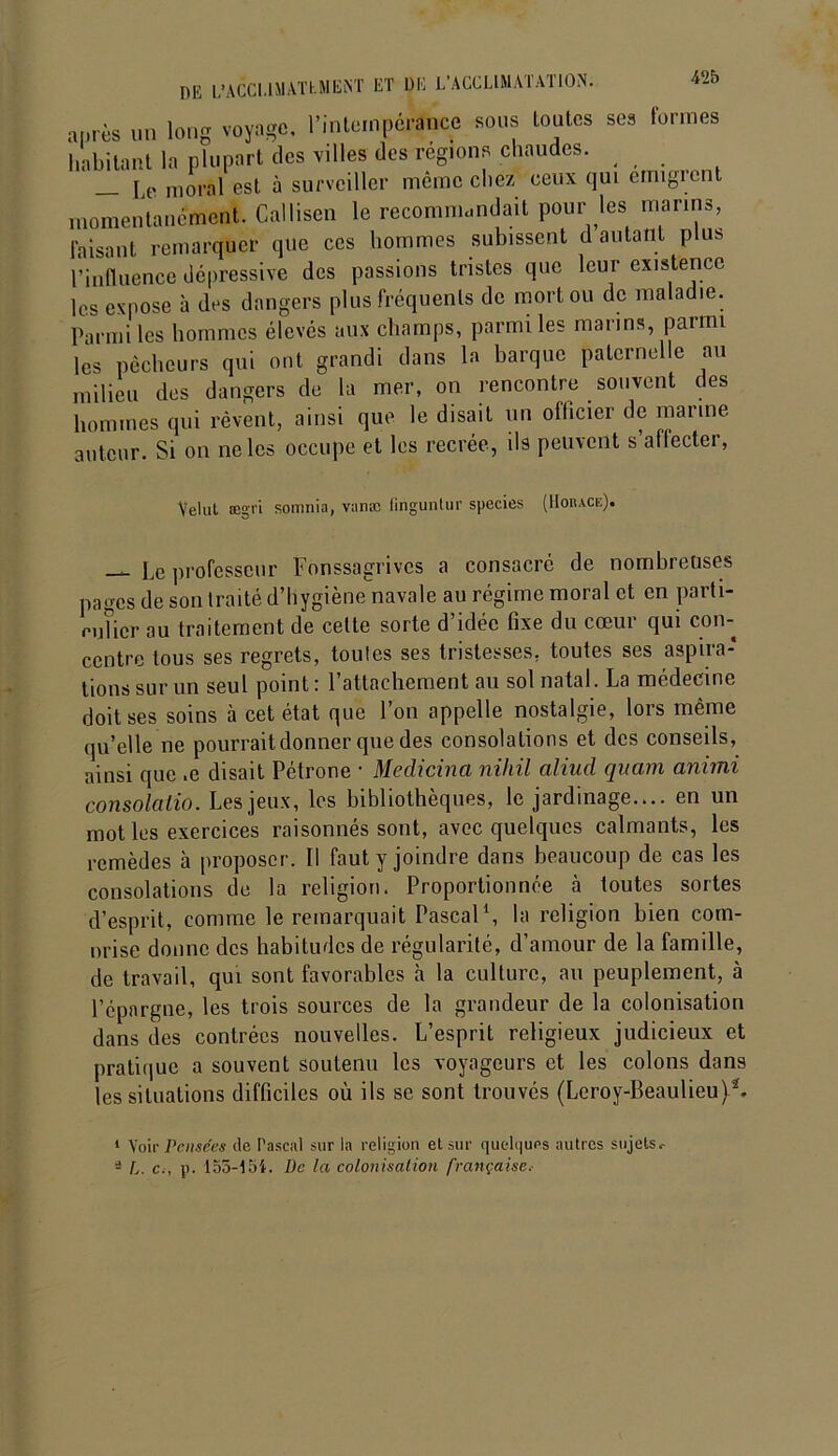 a|„ès un long voyage, l'intempérance sons toutes ses formes habitant la plupart des villes (les régions chaudes. jjP ni0ral est à surveiller même chez ceux qui émigrent momentanément. Callisen le recomnicndait pour les marins, Faisant remarquer que ces hommes subissent d autant plus l’influence dépressive des passions tristes que leur existence les expose à des dangers plus fréquents de mort ou de maladie. Parmi les hommes élevés aux champs, parmi les marins, parmi les pêcheurs qui ont grandi dans la barque paternelle au milieu des dangers de la mer, on rencontre souvent des hommes qui rêvent, ainsi que le disait un ollicier de manne auteur. Si on ne les occupe et les recrée, ils peuvent s’affecter, Velut ægri somnia, vanæ fingunlur species (Horace). — Le professeur Fonssagrivcs a consacré de nombreuses pages de son traité d’hygiène navale au régime moral et en parti- mUcr au traitement de cette sorte d’idée fixe du cœur qui con- centre tous ses regrets, toutes ses tristesses, toutes ses aspira- tions sur un seul point: l’attachement au sol natal. La médecine doit ses soins à cet état que l’on appelle nostalgie, lors même quelle ne pourrait donner que des consolations et des conseils, ainsi que .e disait Pétrone ■ Medicina nihil aliud quant animi consolalio. Les jeux, les bibliothèques, le jardinage.... en un mot les exercices raisonnés sont, avec quelques calmants, les remèdes à proposer. Il faut y joindre dans beaucoup de cas les consolations de la religion. Proportionnée à toutes sortes d’esprit, comme le remarquait Pascal1, la religion bien corn- nrise donne des habitudes de régularité, d’amour de la famille, de travail, qui sont favorables à la culture, au peuplement, à l’épargne, les trois sources de la grandeur de la colonisation dans des contrées nouvelles. L’esprit religieux judicieux et pratique a souvent soutenu les voyageurs et les colons dans les situations difficiles où ils se sont trouvés (Leroy-Beaulieu 1 Voir Pensées de Pascal sur la religion et sur quelques autres sujets.- 3 L. c., p. 155-154. De la colonisation française.-