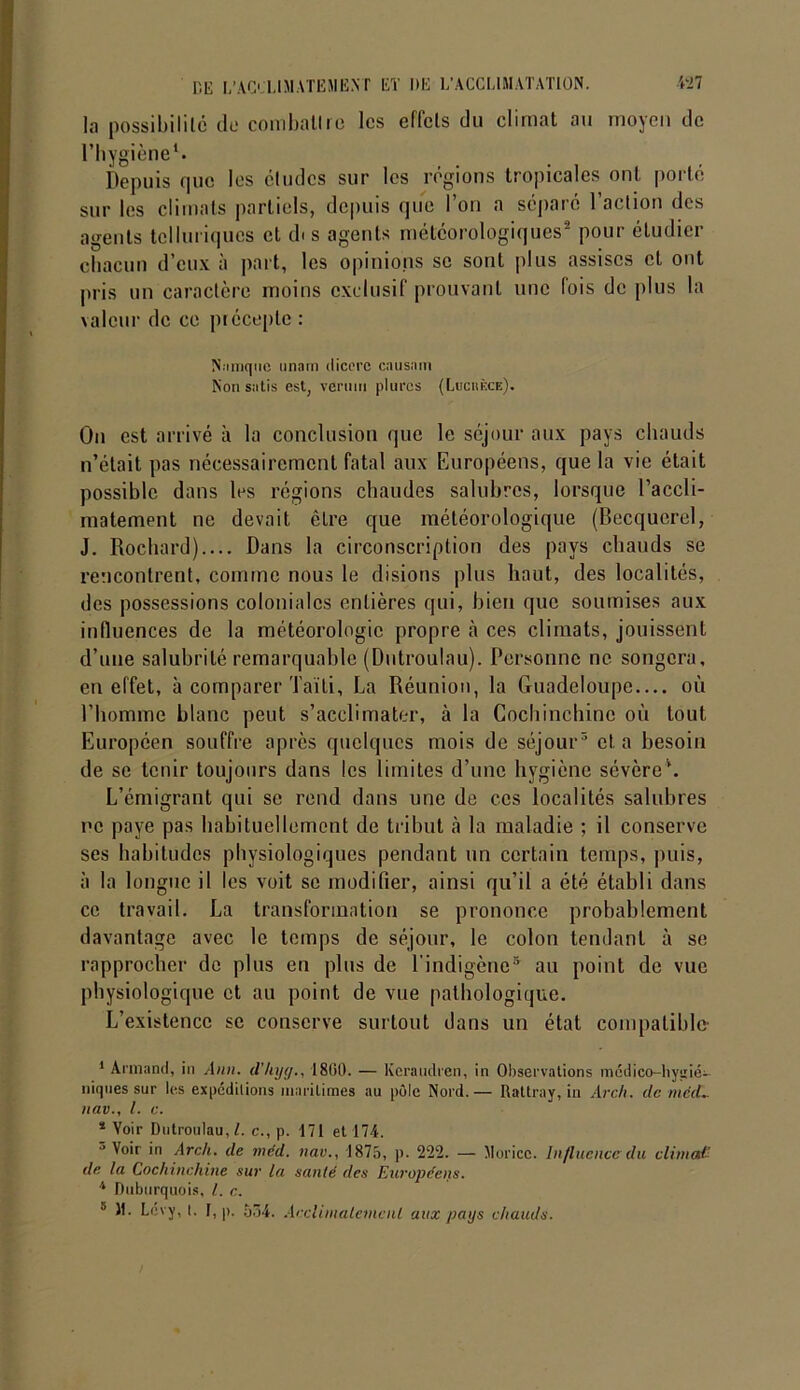 la possibilité do combattre les effets du climat au moyeu de l’hygiène1. Depuis que les études sur les régions tropicales ont porté sur les climats partiels, depuis que l’on a séparé l’action des agents telluriques et dis agents météorologiques2 pour étudier chacun d’eux à part, les opinions se sont plus assises cl ont pris un caractère moins exclusif prouvant une lois de plus la valeur de ce précepte : Namquc unam dicerc en usant Non sntis est, vermn plurcs (Luchèce). On est arrivé à la conclusion que le séjour aux pays chauds n’était pas nécessairement fatal aux Européens, que la vie était possible dans les régions chaudes salubres, lorsque l’accli- matement ne devait être que météorologique (Becquerel, J. Rochard).... Dans la circonscription des pays chauds se rencontrent, comme nous le disions plus haut, des localités, des possessions coloniales entières qui, bien que soumises aux influences de la météorologie propre à ces climats, jouissent d’une salubrité remarquable (Dutroulau). Personne ne songera, en effet, à comparer Taïti, La Réunion, la Guadeloupe où l’homme blanc peut s’acclimater, à la Cochinchinc où tout Européen souffre après quelques mois de séjour3 4 5 et. a besoin de se tenir toujours dans les limites d’une hygiène sévère’. L’émigrant qui se rend dans une de ces localités salubres ne paye pas habituellement de tribut à la maladie ; il conserve ses habitudes physiologiques pendant un certain temps, puis, à la longue il les voit se modifier, ainsi qu’il a été établi dans ce travail. La transformation se prononce probablement davantage avec le temps de séjour, le colon tendant à se rapprocher de plus en plus de l'indigène3 au point de vue physiologique et au point de vue pathologique. L’existence se conserve surtout dans un état compatible 1 Armand, in Ann. d’hyy., 1860. — Keraudren, in Observations médico-liyaié- niques sur les expéditions maritimes au pôle Nord.— Rattray, in Arch. de méd- it av., I. c. 4 Yoir Dutroulau, l. c., p. 171 et 174. ° Voir in Arch. de méd. tiav., 187a, p. 222. — Morice. Influence du climat- de la Cochinchinc sur la santé des Européens. 4 Duburquois, l. c. 5 11. Lcvy, t. I, p. 534. Acclimatement aux pays chauds.