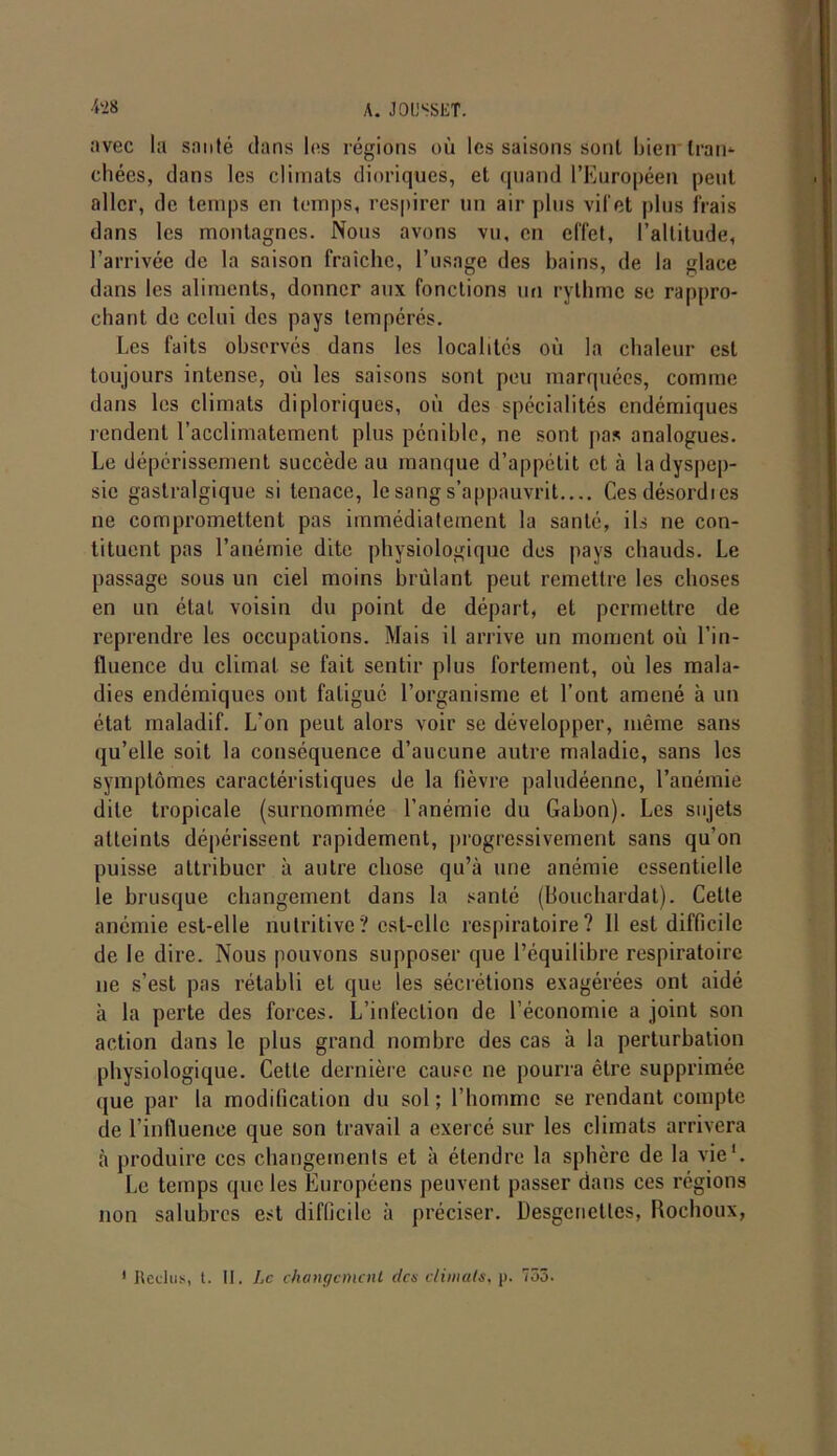 ;ivec la santé clans Ins régions où les saisons sont bien tram (•liées, clans les climats dioriques, et quand l’Européen peut aller, de temps en temps, respirer un air plus vif et plus frais dans les montagnes. Nous avons vu, en effet, l’altitude, l’arrivée de la saison fraîche, l’usage des bains, de la glace clans les aliments, donner aux fonctions un rythme se rappro- chant de celui des pays tempérés. Les faits observés dans les localités où la chaleur est toujours intense, où les saisons sont peu marquées, comme dans les climats diploriques, où des spécialités endémiques rendent l’acclimatement plus pénible, ne sont [tas analogues. Le dépérissement succède au manque d’appétit et à la dyspep- sie gastralgique si tenace, le sang s’appauvrit Cesdésordics ne compromettent pas immédiatement la santé, ils ne con- tiluent pas l’anémie dite physiologique des pays chauds. Le passage sous un ciel moins brûlant peut remettre les choses en un état voisin du point de départ, et permettre de reprendre les occupations. Mais il arrive un moment où l’in- fluence du climat se fait sentir plus fortement, où les mala- dies endémiques ont fatigué l’organisme et l’ont amené à un état maladif. L’on peut alors voir se développer, même sans qu’elle soit la conséquence d’aucune autre maladie, sans les symptômes caractéristiques de la fièvre paludéenne, l’anémie dite tropicale (surnommée l’anémie du Gabon). Les sujets atteints dépérissent rapidement, progressivement sans qu’on puisse attribuer à autre chose qu’à une anémie essentielle le brusque changement dans la santé (Bouchardat). Cette anémie est-elle nutritive? est-elle respiratoire? 11 est difficile de le dire. Nous pouvons supposer que l’équilibre respiratoire ne s’est pas rétabli et que les sécrétions exagérées ont aidé à la perte des forces. L’infection de l’économie a joint son action dans le plus grand nombre des cas à la perturbation physiologique. Cette dernière cause ne pourra être supprimée que par la modification du sol; l’homme se rendant compte de l’influence que son travail a exercé sur les climats arrivera à produire ces changements et à étendre la sphère de la vie'. Le temps que les Européens peuvent passer dans ces régions non salubres est difficile à préciser. Desgcnctles, Rochoux,