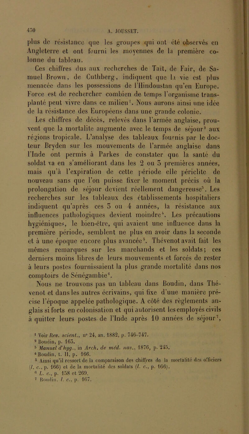 A. .10 II SS ET. 450 ])lus de résistance que les groupes qui ont été observés en Angleterre et ont fourni les moyennes de la première co- lonne du tableau. Ces chiffres dus aux recherches de Tait, de Fuir, de Sa- muel Brown, de Cuthberg, indiquent que la vie est plus menacée dans les possessions de l’Ilindoustan qu’en Europe. Force est de rechercher combien de temps l’organisme trans- planté peut vivre dans ce milieu1 2 * 4. Nous aurons ainsi une idée de la résistance des Européens dans une grande colonie. Les chiffres de décès, relevés dans l’armée anglaise, prou- vent que la mortalité augmente avec le temps de séjour8 aux régions tropicale. L’analyse des tableaux fournis par le doc- teur Bryden sur les mouvements de l’armée anglaise dans l’Inde ont permis à Parkes de constater que la santé du soldat va en s’améliorant dans les 2 ou 5 premières années, mais qu’à l’expiration de cette période elle périclite de nouveau sans que l’on puisse fixer le moment précis où la prolongation de séjour devient réellement dangereuse5. Les recherches sur les tableaux des établissements hospitaliers indiquent qu’après ces 5 ou 4 années, la résistance aux influences pathologiques devient moindre'*. Les précautions hygiéniques, le bien-être, qui avaient une influence dans la première période, semblent ne plus en avoir dans la seconde et à une époque encore plus avancée5. Thévenotavait fait les mêmes remarques sur les marchands et les soldats; ces derniers moins libres de leurs mouvements et forcés de rester à leurs postes fournissaient la plus grande mortalité dans nos comptoirs de Sénégainhie6. Nous ne trouvons pas un tableau dans Boudin, dans Thé- venot et dans les autres écrivains, qui fixe d’une manière pré- cise l’époque appelée pathologique. A côté des règlements an- glais si forts en colonisation et qui autorisent les employés civils à quitter leurs postes de l’Inde après 10 années de séjour7, 1 Voir Rev. scient., n° 24, an. 1882, p. 746-747. 2 Boudin, p. 163. 5 Manuel d'lujg., in Arch. cle méd. nav., 1876, p. 245. 4 Boudin, t. II, p. 166. 5 Ainsi qu’il ressort de la comparaison des chiffres de la mortalité des officiers (/.. c., p. 166) et de la mortalité des soldats (l. c., p. 166). « L. c., p. 158 et 260.