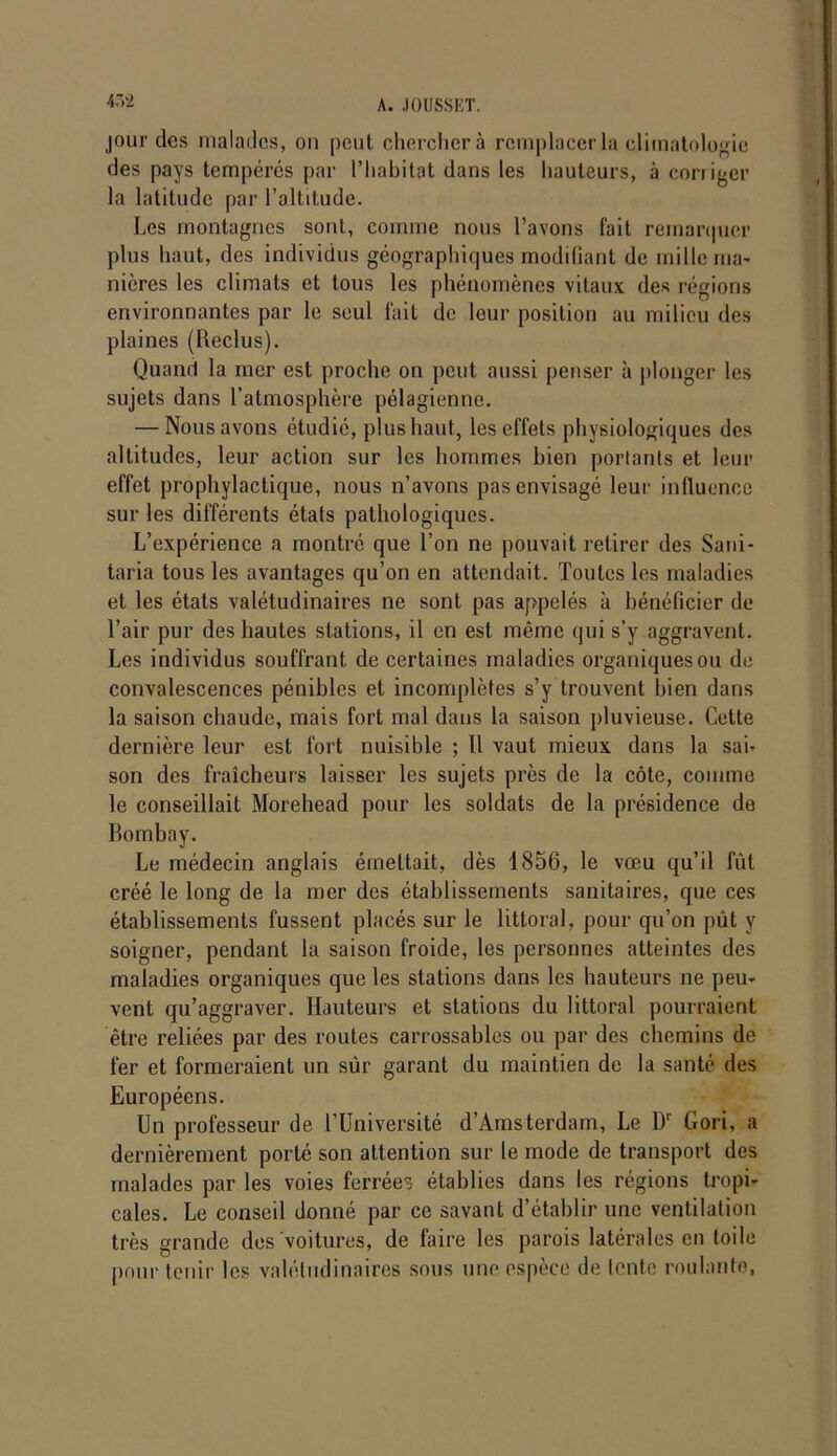 4,2 jour des malades, ou peut cherchera remplacer la climatologie des pays tempérés par l’habitat dans les hauteurs, à corriger la latitude par l’altitude. Les montagnes sont, comme nous l’avons fait remarquer plus haut, des individus géographiques modifiant de mille ma- nières les climats et tous les phénomènes vitaux des régions environnantes par le seul fait de leur position au milieu des plaines (Reclus). Quand la mer est proche on peut aussi penser à plonger les sujets dans l’atmosphère pélagienne. — Nous avons étudié, plus haut, les effets physiologiques des altitudes, leur action sur les hommes bien portants et leur effet prophylactique, nous n’avons pas envisagé leur influence sur les différents états pathologiques. L’expérience a montré que l’on ne pouvait retirer des Saui- taria tous les avantages qu’on en attendait. Toutes les maladies et les états valétudinaires ne sont pas appelés à bénéficier de l’air pur des hautes stations, il en est même qui s’y aggravent. Les individus souffrant de certaines maladies organiques ou de convalescences pénibles et incomplètes s’y trouvent bien dans la saison chaude, mais fort mal dans la saison pluvieuse. Cette dernière leur est fort nuisible ; Il vaut mieux dans la sai- son des fraîcheurs laisser les sujets près de la côte, comme le conseillait Morehead pour les soldats de la présidence de Bombay. Le médecin anglais émettait, dès 1856, le vœu qu’il fût créé le long de la mer des établissements sanitaires, que ces établissements fussent placés sur le littoral, pour qu’on put y soigner, pendant la saison froide, les personnes atteintes des maladies organiques que les stations dans les hauteurs ne peu- vent qu’aggraver. Hauteurs et stations du littoral pourraient être reliées par des routes carrossables ou par des chemins de fer et formeraient un sûr garant du maintien de la santé des Européens. Un professeur de l’Université d’Amsterdam, Le Dr Gori, a dernièrement porté son attention sur le mode de transport des malades par les voies ferrées établies dans les régions tropi- cales. Le conseil donné par ce savant d’établir une ventilation très grande des voitures, de faire les parois latérales en toile pour tenir les valétudinaires sous une espèce de lente roulanlo,