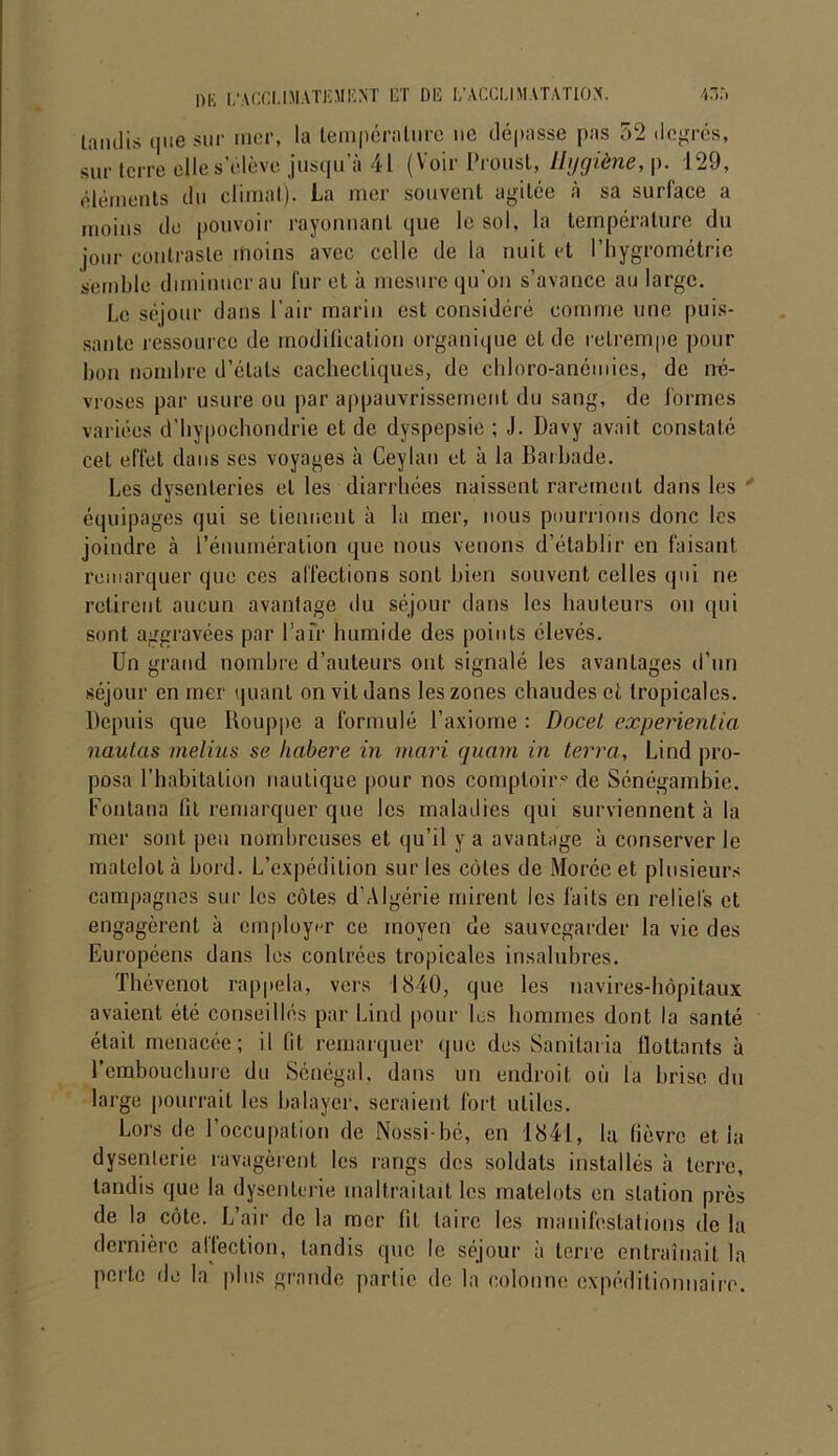 tandis que sur mer, la température ne dépasse pas 52 degrés, sur terre elle s’élève jusqu’à 41 (Voir Proust, Hygiène, p. 129, éléments du climat). La mer souvent agitée à sa surface a moins de pouvoir rayonnant que le sol, la température du jour contraste moins avec celle de la nuit et l’hygrométrie semble diminuer au fur et à mesure qu’on s’avance au large. Le séjour dans l’air marin est considéré comme une puis- sante ressource de modification organique et de retrempe pour bon nombre d’étals cachectiques, de chloro-anémies, de né- vroses par usure ou par appauvrissement du sang, de formes variées d’hypochondrie et de dyspepsie ; J. Davy avait constaté cet effet dans ses voyages à Ceylan et à la Barbade. Les dysenteries et les diarrhées naissent rarement dans les ' équipages qui se tiennent à la mer, nous pourrions donc les joindre à l’énumération que nous venons d’établir en faisant remarquer que ces affections sont bien souvent celles qui ne retirent aucun avantage du séjour dans les hauteurs ou qui sont aggravées par Pair humide des points élevés. Un grand nombre d’auteurs ont signalé les avantages d’un séjour en mer quant on vit dans les zones chaudes et tropicales. Depuis que Ilouppe a formulé l’axiome : Docet experientia nautas melius se habere in mari quam in terra, Lind pro- posa l’habitation nautique pour nos comptoir? de Sénégambie. Fontana fit remarquer que les maladies qui surviennent à la mer sont peu nombreuses et qu’il y a avantage à conserverie matelot à bord. L’expédition sur les côtes de Moréeet plusieurs campagnes sur les côtes d’Algérie mirent les faits en reliefs et engagèrent à employer ce moyen de sauvegarder la vie des Européens dans les contrées tropicales insalubres. Thévenot rappela, vers 1840, que les navires-hôpitaux avaient été conseillés par Lind pour les hommes dont la santé était menacée; il fit remarquer que des Sanilaria flottants à l’embouchure du Sénégal, dans un endroit où la brise du large pourrait les balayer, seraient fort utiles. Lors de l’occupation de Nossi-bé, en 1841, la fièvre et, la dysenterie ravagèrent les rangs des soldats installés à terre, tandis que la dysenterie maltraitait les matelots en station près de la côte. L’air de la mer fit taire les manifestations de la dernière affection, tandis que le séjour à terre entraînait la perte de la plus grande partie de la colonne expéditionnaire.