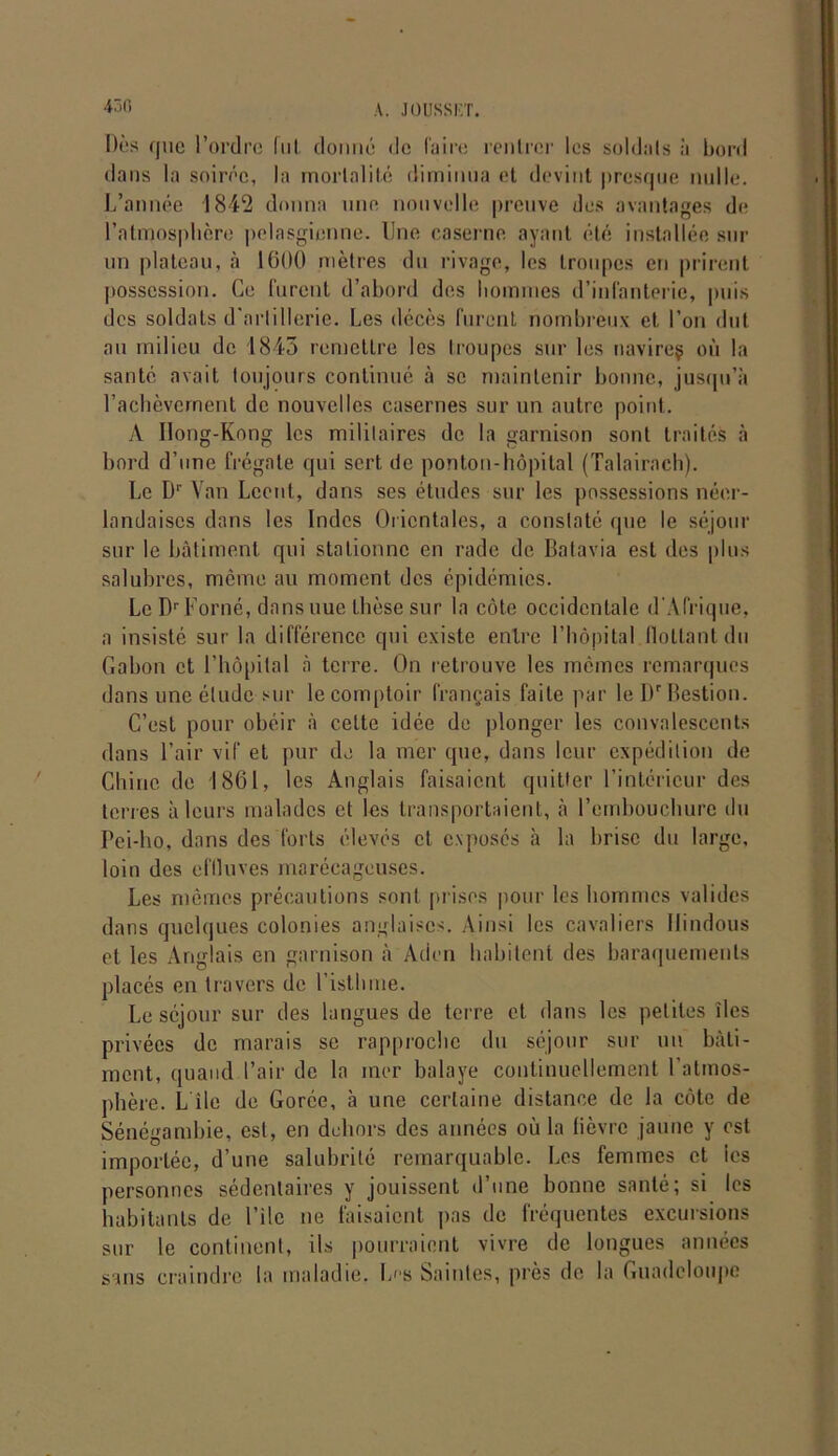 430 Dès que l’ordre lui, donné de Caire rentrer les soldais à bord dans la soirée, la mortalité diminua et devint presque nulle. L’année 1842 donna une nouvelle preuve des avantages de l’atmosphère pelasgicnne. Une caserne ayant été installée sur un plateau, à 1600 mètres du rivage, les troupes en prirent possession. Ce furent d’abord des hommes d’infanterie, puis des soldats d'artillerie. Les décès furent nombreux et l’on dut au milieu de 1845 remettre les troupes sur les navireç où la santé avait toujours continué à se maintenir bonne, jusqu’à l’achèvement de nouvelles casernes sur un autre point. A Ilong-Kong les militaires de la garnison sont traités à bord d’une frégate qui sert de ponton-hôpital (Talairach). Le Dr Van Lccnt, dans ses études sur les possessions néer- landaises dans les Indes Orientales, a constaté (pie le séjour sur le bâtiment qui stationne en rade de Batavia est des plus salubres, même au moment des épidémies. Le Dr Borné, dans nue thèse sur la côte occidentale d'Afrique, a insiste sur la différence qui existe entre l’hôpital flottant du Gabon et l’hôpital à terre. On retrouve les memes remarques dans une étude sur le comptoir français faite par le Dr Bestion. C’est pour obéir à cette idée de plonger les convalescents dans l’air vif et pur de la mer que, dans leur expédition de Chine de 1861, les Anglais faisaient quitter l’intérieur des terres à leurs malades et les transportaient, à l’embouchure du Pei-ho, dans des forts élevés et exposés à la brise du large, loin des effluves marécageuses. Les mêmes précautions sont prises pour les hommes valides dans quelques colonies anglaises. Ainsi les cavaliers Hindous et les Anglais en garnison à Aden habitent des baraquements placés en travers de l’isthme. Le séjour sur des langues de terre et dans les petites îles privées de marais se rapproche du séjour sur un bâti- ment, quand l’air de la mer balaye continuellement l'atmos- phère. L île de Gorce, à une certaine distance de la côte de Sénégambie, est, en dehors des années où la fièvre jaune y est importée, d’une salubrité remarquable. Les femmes et ies personnes sédentaires y jouissent d’une bonne santé; si les habitants de l’ile ne faisaient pas de fréquentes excursions sur le continent, ils pourraient vivre de longues années sans craindre la maladie. L(,s Saintes, près de la Guadeloupe