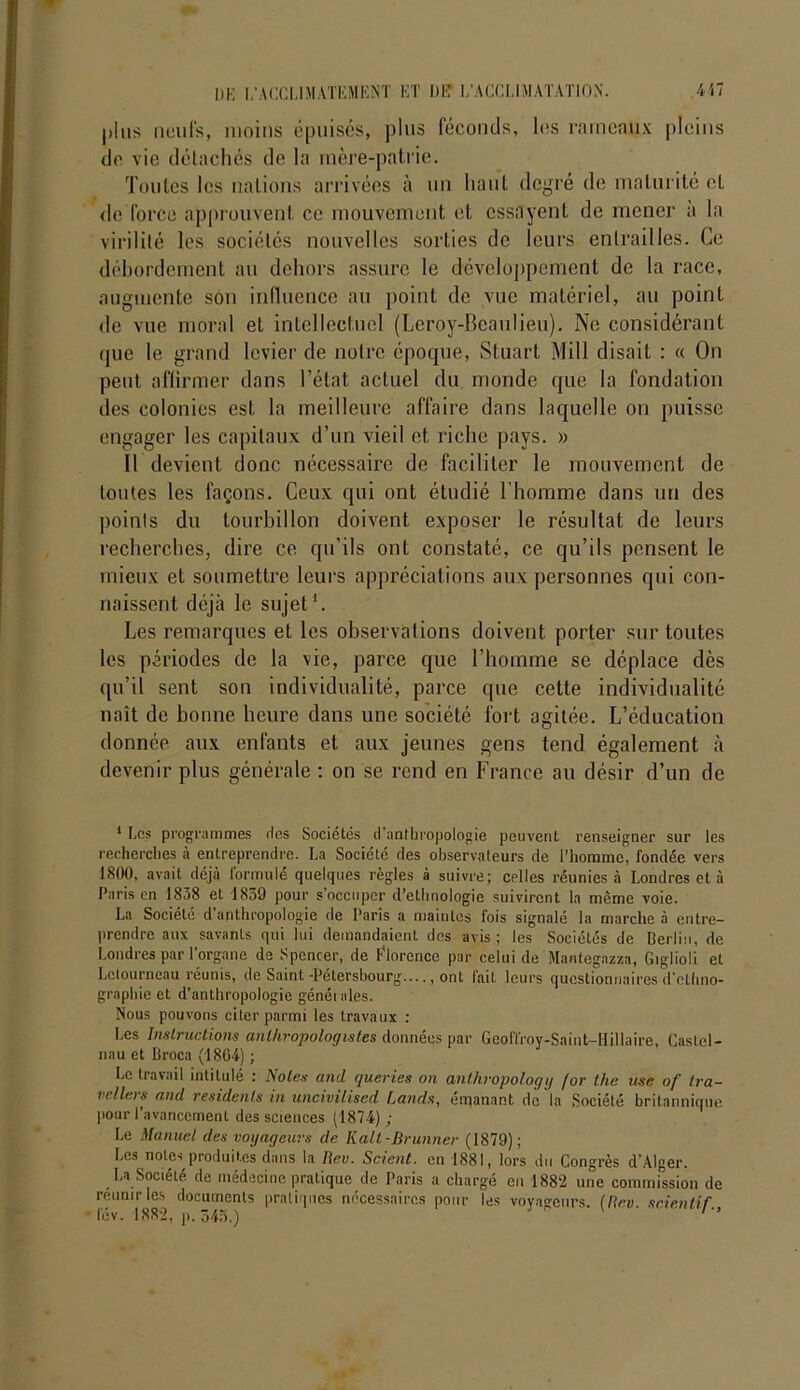 plus neufs, moins épuisés, plus féconds, les rameaux pleins de vie détachés de la mère-patrie. Toutes les nations arrivées à un haut degré de maturité cl de force approuvent ce mouvement et essayent de mener a la virilité les sociétés nouvelles sorties de leurs entrailles. Ce débordement au dehors assure le développement de la race, augmente son influence au point de vue matériel, au point de vue moral et intellectuel (Leroy-Beaulieu). Ne considérant que le grand levier de notre époque, Stuart Mill disait : « On peut affirmer dans l’état actuel du monde que la fondation des colonies est la meilleure affaire dans laquelle on puisse engager les capitaux d’un vieil et riche pays. » Il devient donc nécessaire de faciliter le mouvement de toutes les façons. Ceux qui ont étudié l’homme dans un des points du tourbillon doivent exposer le résultat de leurs recherches, dire ce qu’ils ont constaté, ce qu’ils pensent le mieux et soumettre leurs appréciations aux personnes qui con- naissent déjà le sujet'. Les remarques et les observations doivent porter sur toutes les périodes de la vie, parce que l’homme se déplace dès qu’il sent son individualité, parce que cette individualité naît de bonne heure dans une société fort agitée. L’éducation donnée aux enfants et aux jeunes gens tend également à devenir plus générale : on se rend en France au désir d’un de 1 Les programmes ries Sociétés d’anthropologie peuvent renseigner sur les recherches à entreprendre. La Société des observateurs de l’homme, fondée vers 1800, avait déjà lormule quelques règles à suivre; celles réunies à Londres et à Paris en 1838 et 1839 pour s'occuper d’ethnologie suivirent la même voie. La Société d anthropologie rie Paris a maintes fois signalé la marche à entre- prendre aux savants qui lui demandaient des avis; les Sociétés de Berlin, de Londres par l'organe de Spencer, de Florence par celui de Mantegazza, Giglioli et Letourneau réunis, de Saint-Pétersbourg...., ont fait leurs questionnaires d'ethno- graphie et d’anthropologie généi aies. Nous pouvons citer parmi les travaux : Les Instructions anthropologistes données par Geoffroy-Saint-IIillaire, Castel- nau et Broca (1864) ; Le travail intitulé : Notes and queries on anthropology for the use of tra- vellers and residenls in uncivilised Lands, émanant de la Société britannique pour l’avancement des sciences (1874) ; Le Manuel des voyageurs de Kalt-Brunner (1879); Les notes produites dans la Rev. Scient, en 1881, lors du Congrès d’Alger. La Société de médecine pratique de Paris a chargé en 1882 une commission de réunir les documents pratiques nécessaires pour les voyageurs. (Rev. scienHf., fév. 1882, p. 343.) ’ ’’