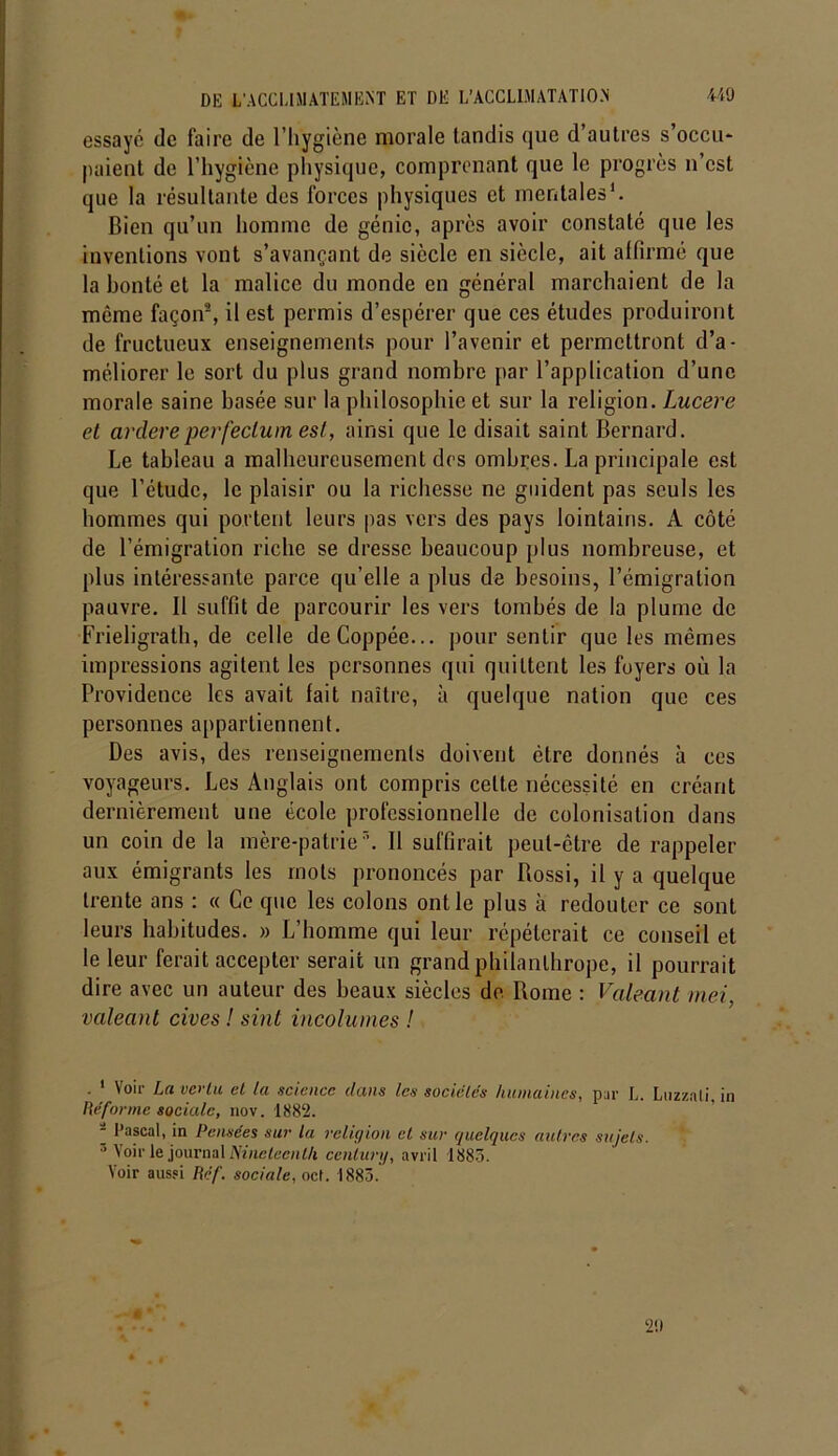 essayé de faire de l’hygiène morale tandis que d’autres s’occu- paient de l’hygiène physique, comprenant que le progrès n’est que la résultante des forces physiques et mentales1. Bien qu’un homme de génie, après avoir constaté que les inventions vont s’avançant de siècle en siècle, ait affirmé que la bonté et la malice du monde en général marchaient de la même façon'2, il est permis d’espérer que ces études produiront de fructueux enseignements pour l’avenir et permettront d’a- méliorer le sort du plus grand nombre par l’application d’une morale saine basée sur la philosophie et sur la religion. Lucere et ardereperfeclum est, ainsi que le disait saint Bernard. Le tableau a malheureusement des ombres. La principale est que l’étude, le plaisir ou la richesse ne guident pas seuls les hommes qui portent leurs pas vers des pays lointains. A côté de l’émigration riche se dresse beaucoup plus nombreuse, et plus intéressante parce qu’elle a plus de besoins, l’émigration pauvre. Il suffit de parcourir les vers tombés de la plume de Frieligrath, de celle deCoppée... pour sentir que les mêmes impressions agitent les personnes qui quittent les foyers où la Providence les avait fait naître, à quelque nation que ces personnes appartiennent. Des avis, des renseignements doivent être donnés à ces voyageurs. Les Anglais ont compris celte nécessité en créant dernièrement une école professionnelle de colonisation dans un coin de la mère-patrie7’. Il suffirait peut-être de rappeler aux émigrants les mots prononcés par Rossi, il y a quelque trente ans : « Ce que les colons ont le plus à redouter ce sont leurs habitudes. » L’homme qui leur répéterait ce conseil et le leur ferait accepter serait un grand philanthrope, il pourrait dire avec un auteur des beaux siècles de Rome : Valeant mei, valeant cives ! sint incolumes ! \oii Ij(i ue> lu cl Ici science dans les sociétés hiunaiiics, pur L. Luzzali, in Hé for me sociale, nov. 1882. Pascal, in Pensées sur la religion et sur quelques autres sujets. 5 Voir le journal Ninelecnlh century, avril 1883. Voir aussi Hcf. sociale, oct. 1883. 2!)