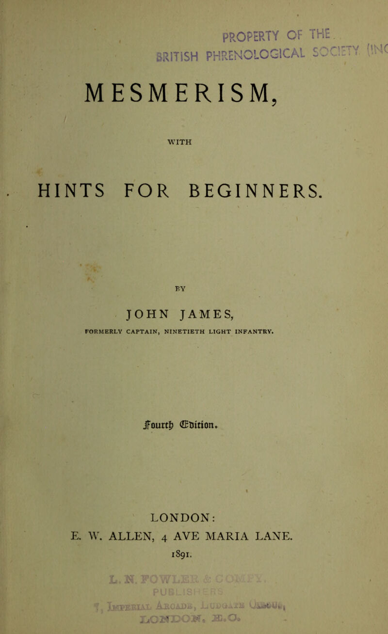BRITISH PROPERTY OF THE PHRENOLOGICAL SOCIETY. ('.NC MESMERISM, WITH HINTS FOR BEGINNERS. JOHN JAMES, FORMERLY CAPTAIN, NINETIETH LIGHT INFANTRY. jfourt& ©Tntiom LONDON: E. W. ALLEN, 4 AVE MARIA LANE. 1891. Ik iixl Arcade, U&MwWi IjOWDOM, J3j*0>