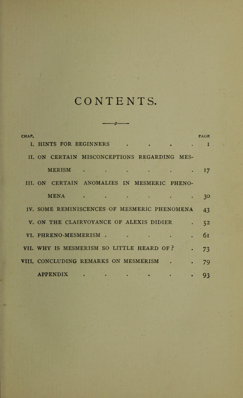 CONTENTS CHAP. PAGE I. HINTS FOR BEGINNERS .... I II. ON CERTAIN MISCONCEPTIONS REGARDING MES- MERISM . . . . . .17 III. ON CERTAIN ANOMALIES IN MESMERIC PHENO- MENA . . . . . -30 IV. SOME REMINISCENCES OF MESMERIC PHENOMENA 43 V. ON THE CLAIRVOYANCE OF ALEXIS DIDIER . 52 VI. PHRENO-MESMERISM . . . . . 6l VII. WHY IS MESMERISM SO LITTLE HEARD OF? ■ . 73 VIII. CONCLUDING REMARKS ON MESMERISM . . 79 • 93 APPENDIX