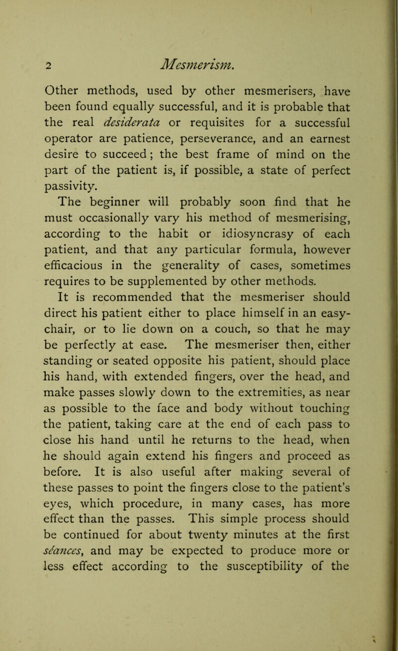 Other methods, used by other mesmerisers, have been found equally successful, and it is probable that the real desiderata or requisites for a successful operator are patience, perseverance, and an earnest desire to succeed; the best frame of mind on the part of the patient is, if possible, a state of perfect passivity. The beginner will probably soon find that he must occasionally vary his method of mesmerising, according to the habit or idiosyncrasy of each patient, and that any particular formula, however efficacious in the generality of cases, sometimes requires to be supplemented by other methods. It is recommended that the mesmeriser should direct his patient either to place himself in an easy- chair, or to lie down on a couch, so that he may be perfectly at ease. The mesmeriser then, either standing or seated opposite his patient, should place his hand, with extended fingers, over the head, and make passes slowly down to the extremities, as near as possible to the face and body without touching the patient, taking care at the end of each pass to close his hand until he returns to the head, when he should again extend his fingers and proceed as before. It is also useful after making several of these passes to point the fingers close to the patient’s eyes, which procedure, in many cases, has more effect than the passes. This simple process should be continued for about twenty minutes at the first stances, and may be expected to produce more or less effect according to the susceptibility of the