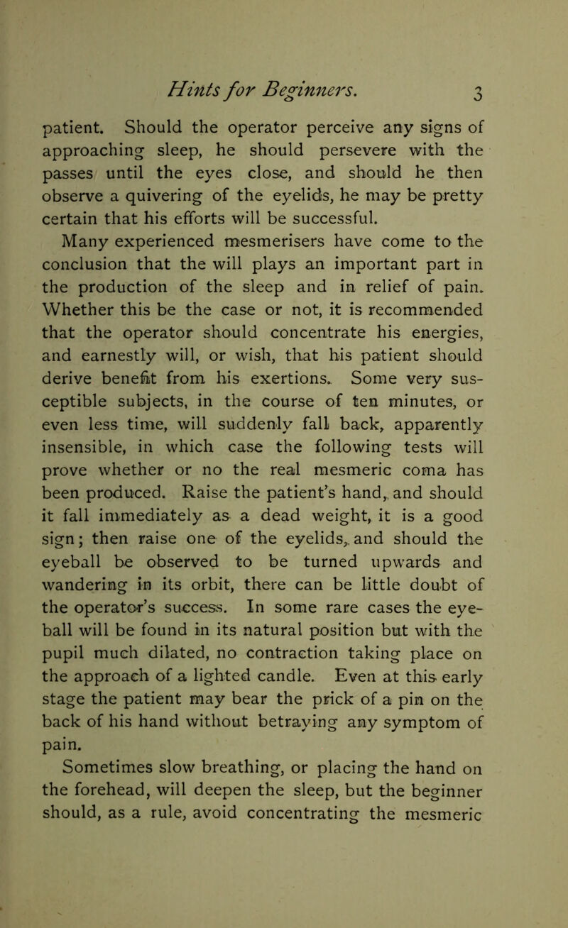 patient. Should the operator perceive any signs of approaching sleep, he should persevere with the passes until the eyes close, and should he then observe a quivering of the eyelids, he may be pretty certain that his efforts will be successful. Many experienced mesmerisers have come to the conclusion that the will plays an important part in the production of the sleep and in relief of pain. Whether this be the case or not, it is recommended that the operator should concentrate his energies, and earnestly will, or wish, that his patient should derive benefit from his exertions. Some very sus- ceptible subjects, in the course of ten minutes, or even less time, will suddenly fall back, apparently insensible, in which case the following tests will prove whether or no the real mesmeric coma has been produced. Raise the patient’s hand, and should it fall immediately as a dead weight, it is a good sign; then raise one of the eyelids,.and should the eyeball be observed to be turned upwards and wandering in its orbit, there can be little doubt of the operator’s success. In some rare cases the eye- ball will be found in its natural position but with the pupil much dilated, no contraction taking place on the approach of a lighted candle. Even at this early stage the patient may bear the prick of a pin on the back of his hand without betraying any symptom of pain. Sometimes slow breathing, or placing the hand on the forehead, will deepen the sleep, but the beginner should, as a rule, avoid concentrating the mesmeric