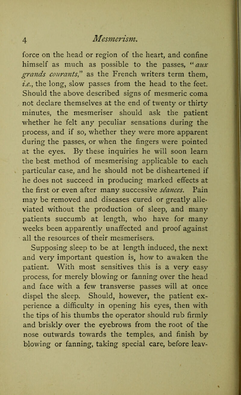 force on the head or region of the heart, and confine himself as much as possible to the passes, “ aux grands courants” as the French writers term them, i.e., the long, slow passes from the head to the feet. Should the above described signs of mesmeric coma not declare themselves at the end of twenty or thirty minutes, the mesmeriser should ask the patient whether he felt any peculiar sensations during the process, and if so, whether they were more apparent during the passes, or when the fingers were pointed at the eyes. By these inquiries he will soon learn the best method of mesmerising applicable to each particular case, and he should not be disheartened if he does not succeed in producing marked effects at the first or even after many successive stances. Pain may be removed and diseases cured or greatly alle- viated without the production of sleep, and many patients succumb at length, who have for many weeks been apparently unaffected and proof against all the resources of their mesmerisers. Supposing sleep to be at length induced, the next and very important question is, how to awaken the patient. With most sensitives this is a very easy process, for merely blowing or fanning over the head and face with a few transverse passes will at once dispel the sleep. Should, however, the patient ex- perience a difficulty in opening his eyes, then with the tips of his thumbs the operator should rub firmly and briskly over the eyebrows from the root of the nose outwards towards the temples, and finish by blowing or fanning, taking special care, before leav-