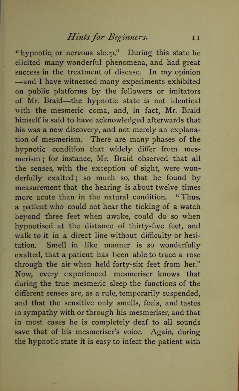 “ hypnotic, or nervous sleep.” During this state he elicited many wonderful phenomena, and had great success in the treatment of disease. In my opinion —and I have witnessed many experiments exhibited on public platforms by the followers or imitators of Mr. Braid—the hypnotic state is not identical with the mesmeric coma, and, in fact, Mr. Braid himself is said to have acknowledged afterwards that his was a new discovery, and not merely an explana- tion of mesmerism. There are many phases of the hypnotic condition that widely differ from mes- merism ; for instance, Mr. Braid observed that all the senses, with the exception of sight, were won- derfully exalted ; so much so, that he found by measurement that the hearing is about twelve times more acute than in the natural condition. “ Thus, a patient who could not hear the ticking of a watch beyond three feet when awake, could do so when hypnotised at the distance of thirty-five feet, and walk to it in a direct line without difficulty or hesi- tation. Smell in like manner is so wonderfully exalted, that a patient has been able to trace a rose through the air when held forty-six feet from her.” Now, every experienced mesmeriser knows that during the true mesmeric sleep the functions of the different senses are, as a rule, temporarily suspended, and that the sensitive only smells, feels, and tastes in sympathy with or through his mesmeriser, and that in most cases he is completely deaf to all sounds save that of his mesmeriser’s voice. Again, during the hypnotic state it is easy to infect the patient with
