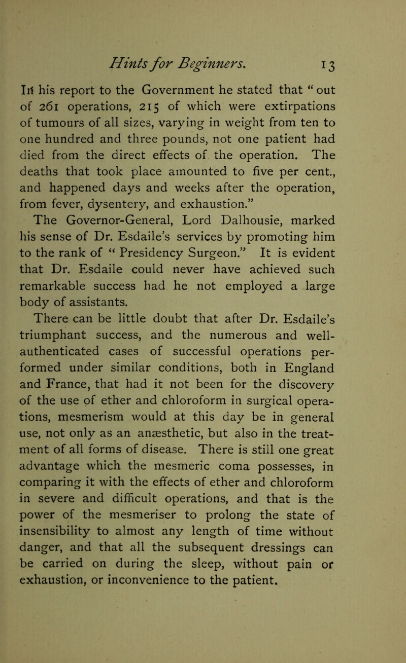 Iri his report to the Government he stated that “ out of 261 operations, 215 of which were extirpations of tumours of all sizes, varying in weight from ten to one hundred and three pounds, not one patient had died from the direct effects of the operation. The deaths that took place amounted to five per cent., and happened days and weeks after the operation, from fever, dysentery, and exhaustion.” The Governor-General, Lord Dalhousie, marked his sense of Dr. Esdaile’s services by promoting him to the rank of “ Presidency Surgeon.” It is evident that Dr. Esdaile could never have achieved such remarkable success had he not employed a large body of assistants. There can be little doubt that after Dr. Esdaile’s triumphant success, and the numerous and well- authenticated cases of successful operations per- formed under similar conditions, both in England and France, that had it not been for the discovery of the use of ether and chloroform in surgical opera- tions, mesmerism would at this day be in general use, not only as an anaesthetic, but also in the treat- ment of all forms of disease. There is still one great advantage which the mesmeric coma possesses, in comparing it with the effects of ether and chloroform in severe and difficult operations, and that is the power of the mesmeriser to prolong the state of insensibility to almost any length of time without danger, and that all the subsequent dressings can be carried on during the sleep, without pain or exhaustion, or inconvenience to the patient.