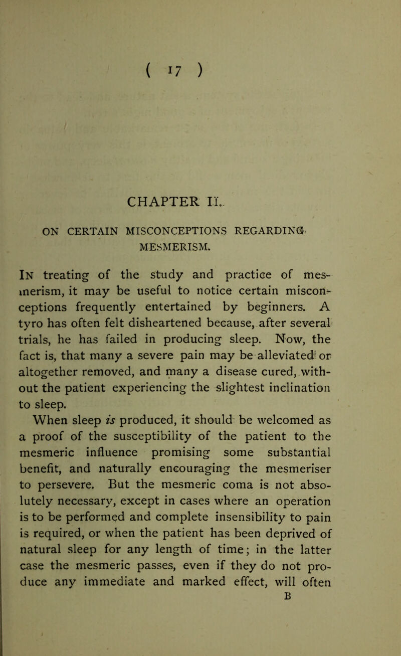 CHAPTER II.. ON CERTAIN MISCONCEPTIONS REGARDING* MESMERISM. In treating of the study and practice of mes- merism, it may be useful to notice certain miscom ceptions frequently entertained by beginners. A tyro has often felt disheartened because, after several trials, he has failed in producing sleep. Now, the fact is, that many a severe pain may be alleviated or altogether removed, and many a disease cured, with- out the patient experiencing the slightest inclination to sleep. When sleep is produced, it should be welcomed as a proof of the susceptibility of the patient to the mesmeric influence promising some substantial benefit, and naturally encouraging the mesmeriser to persevere. But the mesmeric coma is not abso- lutely necessary, except in cases where an operation is to be performed and complete insensibility to pain is required, or when the patient has been deprived of natural sleep for any length of time; in the latter case the mesmeric passes, even if they do not pro- duce any immediate and marked effect, will often B