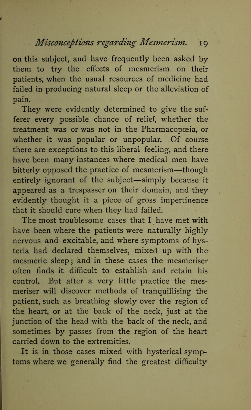 on this subject, and have frequently been asked by them to try the effects of mesmerism on their patients, when the usual resources of medicine had failed in producing natural sleep or the alleviation of pain. They were evidently determined to give the suf- ferer every possible chance of relief, whether the treatment was or was not in the Pharmacopoeia, or whether it was popular or unpopular. Of course there are exceptions to this liberal feeling, and there have been many instances where medical men have bitterly opposed the practice of mesmerism—though entirely ignorant of the subject—simply because it appeared as a trespasser on their domain, and they evidently thought it a piece of gross impertinence that it should cure when they had failed. The most troublesome cases that I have met with have been where the patients were naturally highly nervous and excitable, and where symptoms of hys- teria had declared themselves, mixed up with the mesmeric sleep; and in these cases the mesmeriser often finds it difficult to establish and retain his control. But after a very little practice the mes- meriser will discover methods of tranquillising the patient, such as breathing slowly over the region of the heart, or at the back of the neck, just at the junction of the head with the back of the neck, and sometimes by passes from the region of the heart carried down to the extremities. It is in those cases mixed with hysterical symp- toms where we generally find the greatest difficulty