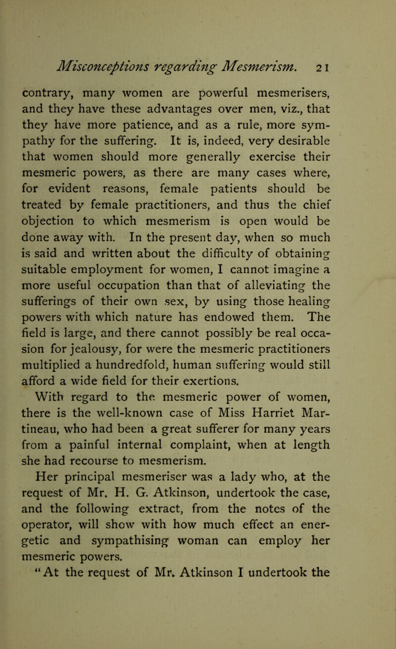contrary, many women are powerful mesmerisers, and they have these advantages over men, viz., that they have more patience, and as a rule, more sym- pathy for the suffering. It is, indeed, very desirable that women should more generally exercise their mesmeric powers, as there are many cases where, for evident reasons, female patients should be treated by female practitioners, and thus the chief objection to which mesmerism is open would be done away with. In the present day, when so much is said and written about the difficulty of obtaining suitable employment for women, I cannot imagine a more useful occupation than that of alleviating the sufferings of their own sex, by using those healing powers with which nature has endowed them. The field is large, and there cannot possibly be real occa- sion for jealousy, for were the mesmeric practitioners multiplied a hundredfold, human suffering would still afford a wide field for their exertions. With regard to the mesmeric power of women, there is the well-known case of Miss Harriet Mar- tineau, who had been a great sufferer for many years from a painful internal complaint, when at length she had recourse to mesmerism. Her principal mesmeriser was a lady who, at the request of Mr. H. G. Atkinson, undertook the case, and the following extract, from the notes of the operator, will show with how much effect an ener- getic and sympathising woman can employ her mesmeric powers. “At the request of Mr. Atkinson I undertook the
