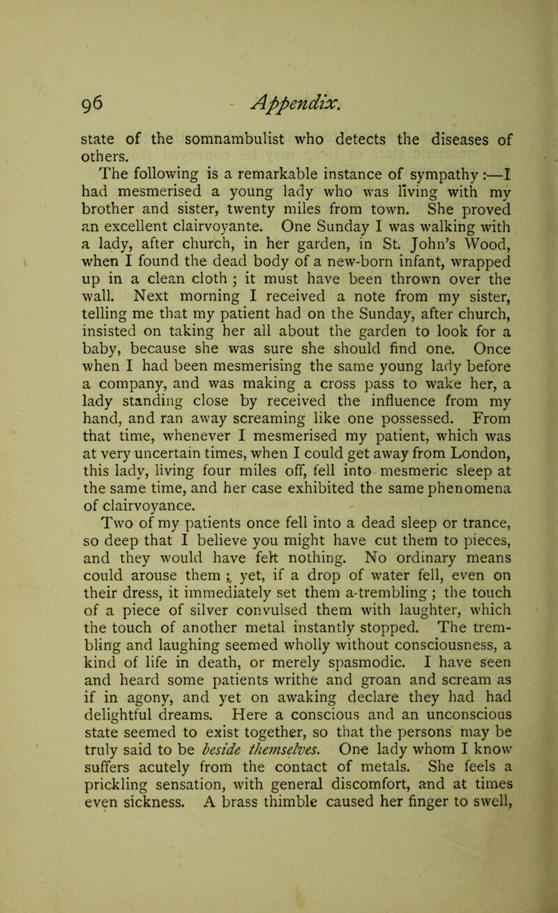 state of the somnambulist who detects the diseases of others. The following is a remarkable instance of sympathy :—I had mesmerised a young lady who was living with my brother and sister, twenty miles from town. She proved an excellent clairvoyante. One Sunday I was walking with a lady, after church, in her garden, in St; John’s Wood, when I found the dead body of a new-born infant, wrapped up in a clean cloth ; it must have been thrown over the wall. Next morning I received a note from my sister, telling me that my patient had on the Sunday, after church, insisted on taking her all about the garden to look for a baby, because she was sure she should find one. Once when I had been mesmerising the same young lady before a company, and was making a cross pass to wake her, a lady standing close by received the influence from my hand, and ran away screaming like one possessed. From that time, whenever I mesmerised my patient, which was at very uncertain times, when I could get away from London, this lady, living four miles off, fell into mesmeric sleep at the same time, and her case exhibited the same phenomena of clairvoyance. Two of my patients once fell into a dead sleep or trance, so deep that I believe you might have cut them to pieces, and they would have felt nothing. No ordinary means could arouse them yet, if a drop of water fell, even on their dress, it immediately set them a-trembling ; the touch of a piece of silver convulsed them with laughter, which the touch of another metal instantly stopped. The trem- bling and laughing seemed wholly without consciousness, a kind of life in death, or merely spasmodic. I have seen and heard some patients writhe and groan and scream as if in agony, and yet on awaking declare they had had delightful dreams. Here a conscious and an unconscious state seemed to exist together, so that the persons may be truly said to be beside themselves. One lady whom I know suffers acutely from the contact of metals. She feels a prickling sensation, with general discomfort, and at times even sickness. A brass thimble caused her finger to swell,