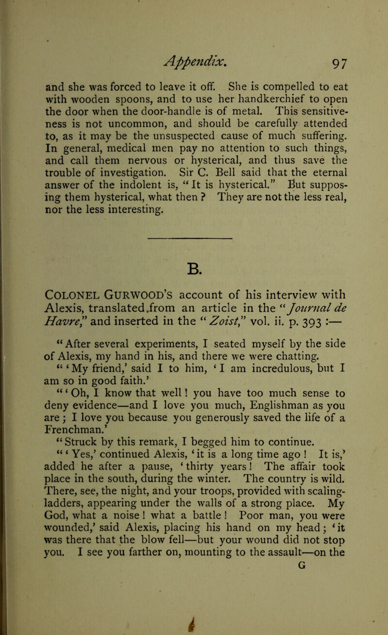 and she was forced to leave it off. She is compelled to eat with wooden spoons, and to use her handkerchief to open the door when the door-handle is of metal. This sensitive- ness is not uncommon, and should be carefully attended to, as it may be the unsuspected cause of much suffering. In general, medical men pay no attention to such things, and call them nervous or hysterical, and thus save the trouble of investigation. Sir C. Bell said that the eternal answer of the indolent is, ‘‘It is hysterical.” But suppos- ing them hysterical, what then ? They are not the less real, nor the less interesting. B. COLONEL GurWOOD’s account of his interview with Alexis, translated,from an article in the “ Journal de Havre” and inserted in the “ Zoist ” vol. ii. p. 393 :— “ After several experiments, I seated myself by the side of Alexis, my hand in his, and there we were chatting. “ ‘ My friend,’ said I to him, ‘ I am incredulous, but I am so in good faith.’ “ ‘ Oh, I know that well! you have too much sense to deny evidence—and I love you much, Englishman as you are; I love you because you generously saved the life of a Frenchman.’ “Struck by this remark, I begged him to continue. “ ‘ Yes,’ continued Alexis, ‘it is a long time ago ! It is/ added he after a pause, ‘ thirty years! The affair took place in the south, during the winter. The country is wild. There, see, the night, and your troops, provided with scaling- ladders, appearing under the walls of a strong place. My God, what a noise ! what a battle ! Poor man, you were wounded,’ said Alexis, placing his hand on my head; ‘it was there that the blow fell—but your wound did not stop you. I see you farther on, mounting to the assault—on the G