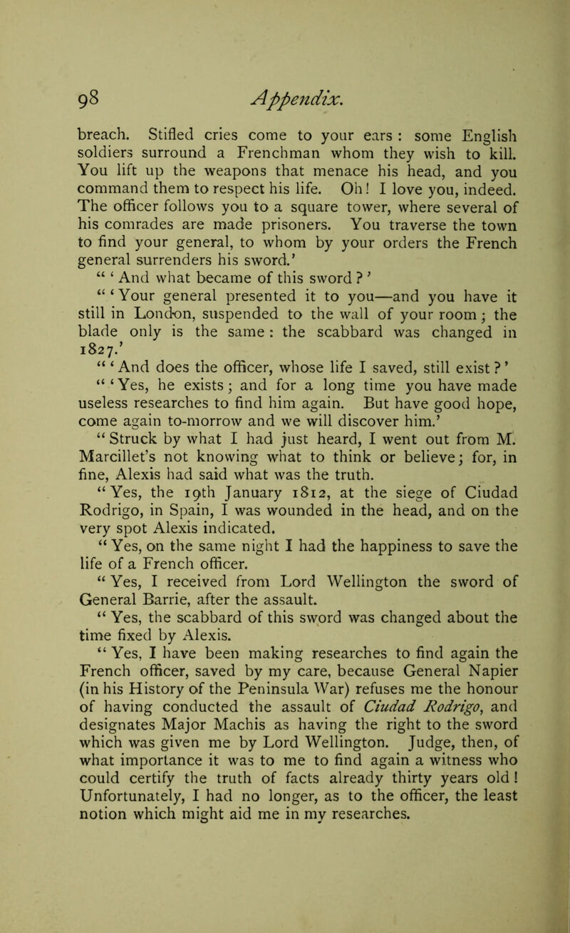 breach. Stifled cries come to your ears : some English soldiers surround a Frenchman whom they wish to kill. You lift up the weapons that menace his head, and you command them to respect his life. Oh! I love you, indeed. The officer follows you to a square tower, where several of his comrades are made prisoners. You traverse the town to find your general, to whom by your orders the French general surrenders his sword.’ “ ‘ And what became of this sword ? ’ “‘Your general presented it to you—and you have it still in Lond-on, suspended to the wall of your room ; the blade only is the same: the scabbard was changed in 1827.’ “ ‘ And does the officer, whose life I saved, still exist ? ’ “ ‘Yes, he exists; and for a long time you have made useless researches to find him again. But have good hope, come again to-morrow and we will discover him.’ “ Struck by what I had just heard, I went out from Ml Marcillet’s not knowing what to think or believe; for, in fine, Alexis had said what was the truth. “Yes, the 19th January 1812, at the siege of Ciudad Rodrigo, in Spain, I was wounded in the head, and on the very spot Alexis indicated. “Yes, on the same night I had the happiness to save the life of a French officer. “Yes, I received from Lord Wellington the sword of General Barrie, after the assault. “ Yes, the scabbard of this sword was changed about the time fixed by Alexis. “ Yes, I have been making researches to find again the French officer, saved by my care, because General Napier (in his History of the Peninsula War) refuses me the honour of having conducted the assault of Ciudad Rodrigo, and designates Major Machis as having the right to the sword which was given me by Lord Wellington. Judge, then, of what importance it was to me to find again a witness who could certify the truth of facts already thirty years old ! Unfortunately, I had no longer, as to the officer, the least notion which might aid me in my researches.