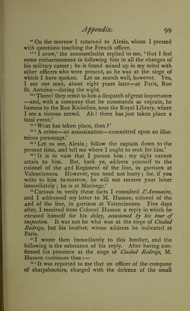“ On the morrow I returned to Alexis, whom I pressed with questions touching the French officer. “ ‘ I avow/ the somnambulist replied to me, ‘ that I feel some embarrassment in following him in all the changes of his military career; he is found mixed up in my mind with other officers who were present, as he was at the siege of which I have spoken. Let us search well, however. Yes, I see our man, about eight years later—at Paris, Rue St. Antoine—during the night. “ ‘ There! they remit to him a despatch of great importance —and, with a company that he commands as captain, he hastens to the Rue Richelieu, near the Royal Library, where I see a riotous crowd. Ah ! there has just taken place a fatal event.’ “ ‘ What has taken place, then ? ’ “ ‘ A crime—an assassination—committed upon an illus- trious personage.’ “ ‘ Let us see, Alexis; follow the captain down to the present time, and tell me where I ought to seek for him.’ “ ‘ It is in vain that I pursue him ; my sight cannot attain to him. But, hark ye, address yourself to the colonel of the 426. Regiment of the line, in garrison at Valenciennes. However, you need not hurry; for, if you write to him to-morrow, he will not receive your letter immediately; he is at Maubege.’ “Curious to verify these facts I consulted L'Annuaire, and I addressed my letter to M. Husson, colonel of the 42d of the line, in garrison at Valenciennes. Five days after, I received from Colonel Husson a reply in which he excused himself for his delay, occasioned by his tour of inspection. It was not he who was at the siege of Ciudad Rodrigo, but his brother, whose address he indicated at Paris. “I wrote then immediately to this brother, and the following is the substance of his reply. After having con- firmed his presence at the siege of Ciudad Rodrigo, M. Husson continues thus :— “1 It was reported to me that an officer of the company of sharpshooters, charged with the defence of the small