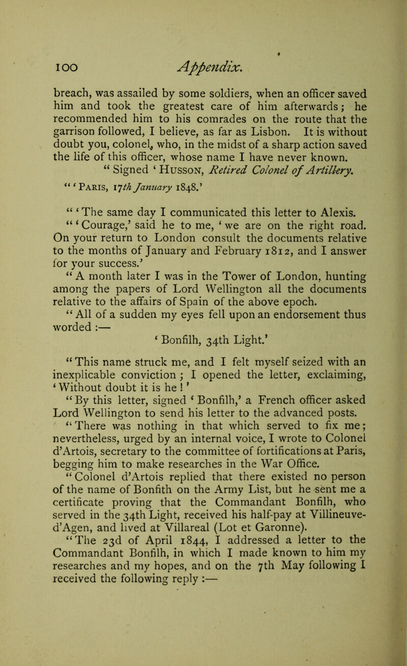 breach, was assailed by some soldiers, when an officer saved him and took the greatest care of him afterwards; he recommended him to his comrades on the route that the garrison followed, I believe, as far as Lisbon. It is without doubt you, colonel* who, in the midst of a sharp action saved the life of this officer, whose name I have never known. “ Signed ‘ Husson, Retired Colonel of Artillery, “ ‘ Paris, 17th January 1848.’ “ ‘ The same day I communicated this letter to Alexis. “1 Courage,’ said he to me, 1 we are on the right road. On your return to London consult the documents relative to the months of January and February 1812, and I answer for your success.’ “ A month later I was in the Tower of London, hunting among the papers of Lord Wellington all the documents relative to the affairs of Spain of the above epoch. “ All of a sudden my eyes fell upon an endorsement thus worded :— 4 Bonfilh, 34th Light/ “ This name struck me, and I felt myself seized with an inexplicable conviction ; I opened the letter, exclaiming, 1 Without doubt it is he ! ’ “ By this letter, signed t Bonfilh,’ a French officer asked Lord Wellington to send his letter to the advanced posts. “ There was nothing in that which served to fix me; nevertheless, urged by an internal voice, I wrote to Colonel d’Artois, secretary to the committee of fortifications at Paris, begging him to make researches in the War Office. “ Colonel d’Artois replied that there existed no person of the name of Bonfith on the Army List, but he sent me a certificate proving that the Commandant Bonfilh, who served in the 34th Light, received his half-pay at Villineuve- d’Agen, and lived at Villareal (Lot et Garonne). “The 23d of April 1844, I addressed a letter to the Commandant Bonfilh, in which I made known to him my researches and my hopes, and on the 7th May following I received the following reply :—